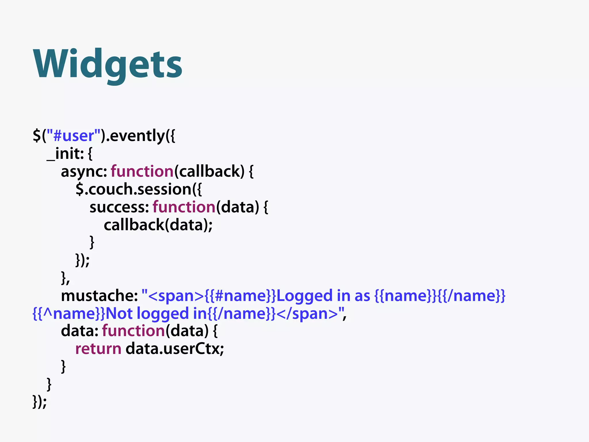 Widgets
$("#user").evently({
   _init: {
     async: function(callback) {
        $.couch.session({
           success: function(data) {
             callback(data);
           }
        });
     },
     mustache: "<span>{{#name}}Logged in as {{name}}{{/name}}
{{^name}}Not logged in{{/name}}</span>",
     data: function(data) {
        return data.userCtx;
     }
   }
});
 