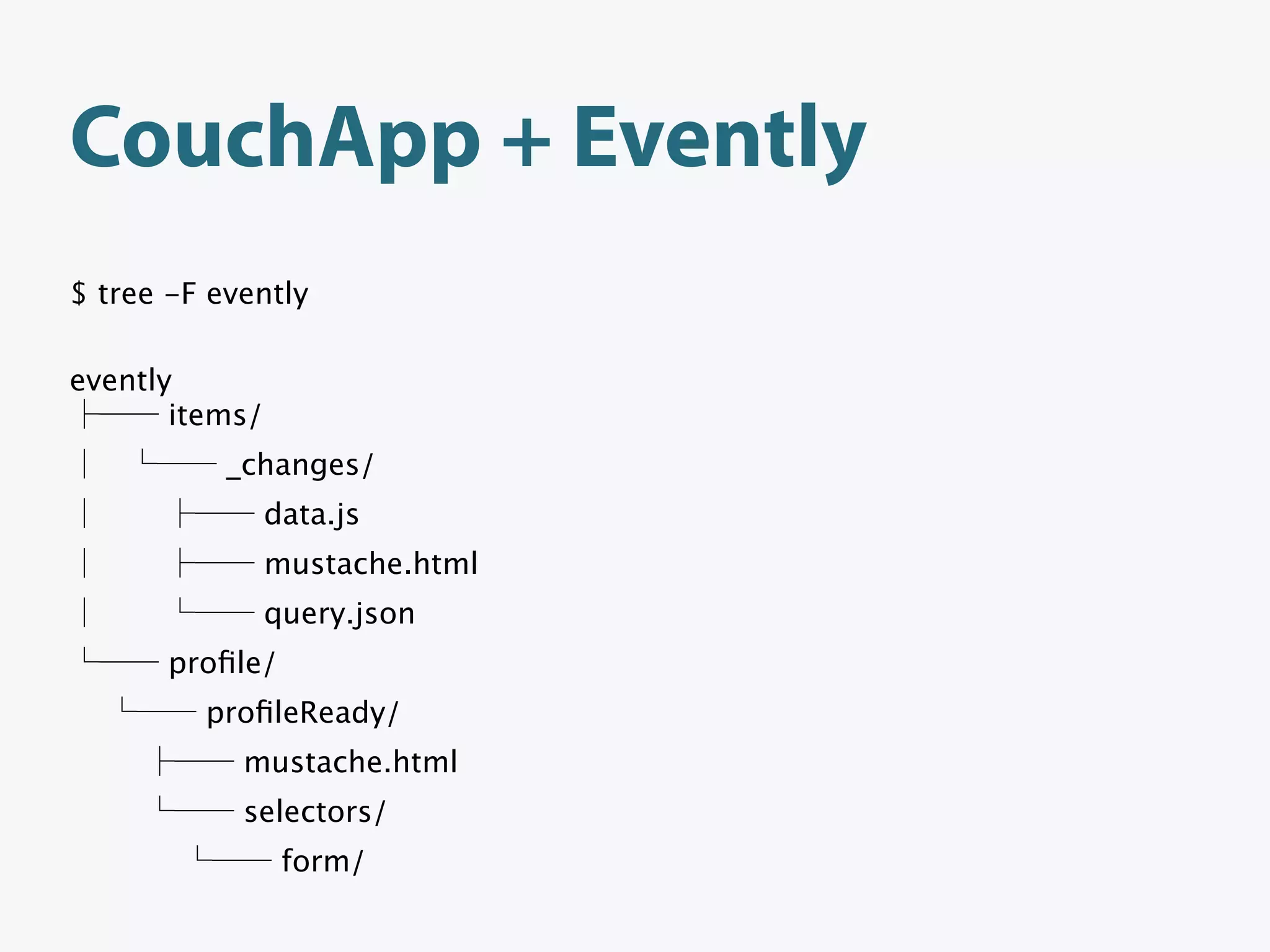 CouchApp + Evently
$ tree -F evently

evently
       items/
           _changes/
                data.js
                mustache.html
                query.json
       proﬁle/
         proﬁleReady/
            mustache.html
            selectors/
                 form/
 