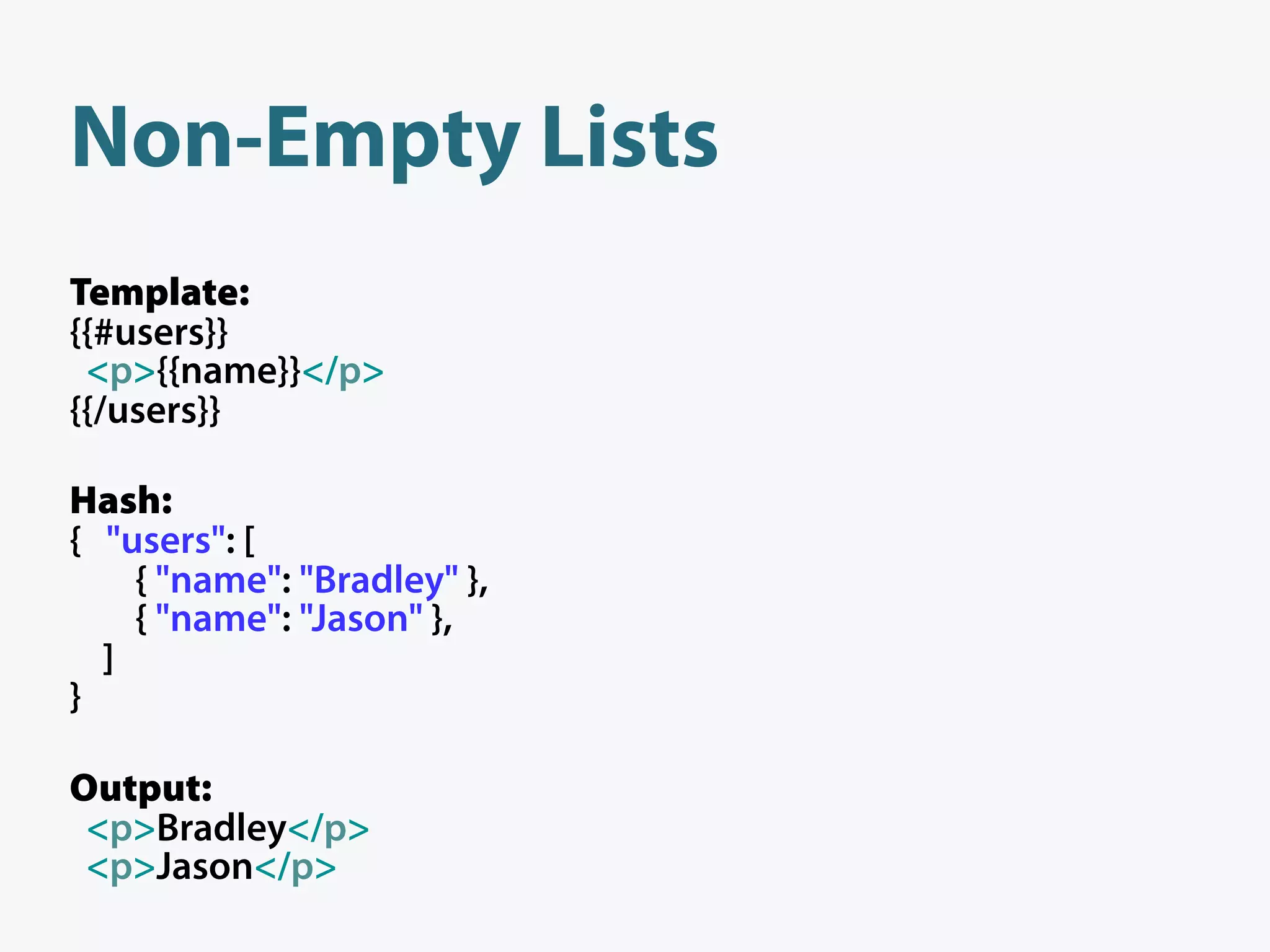 Non-Empty Lists
Template:
{{#users}}
 <p>{{name}}</p>
{{/users}}

Hash:
{ "users": [
    { "name": "Bradley" },
    { "name": "Jason" },
  ]
}

Output:
 <p>Bradley</p>
 <p>Jason</p>
 