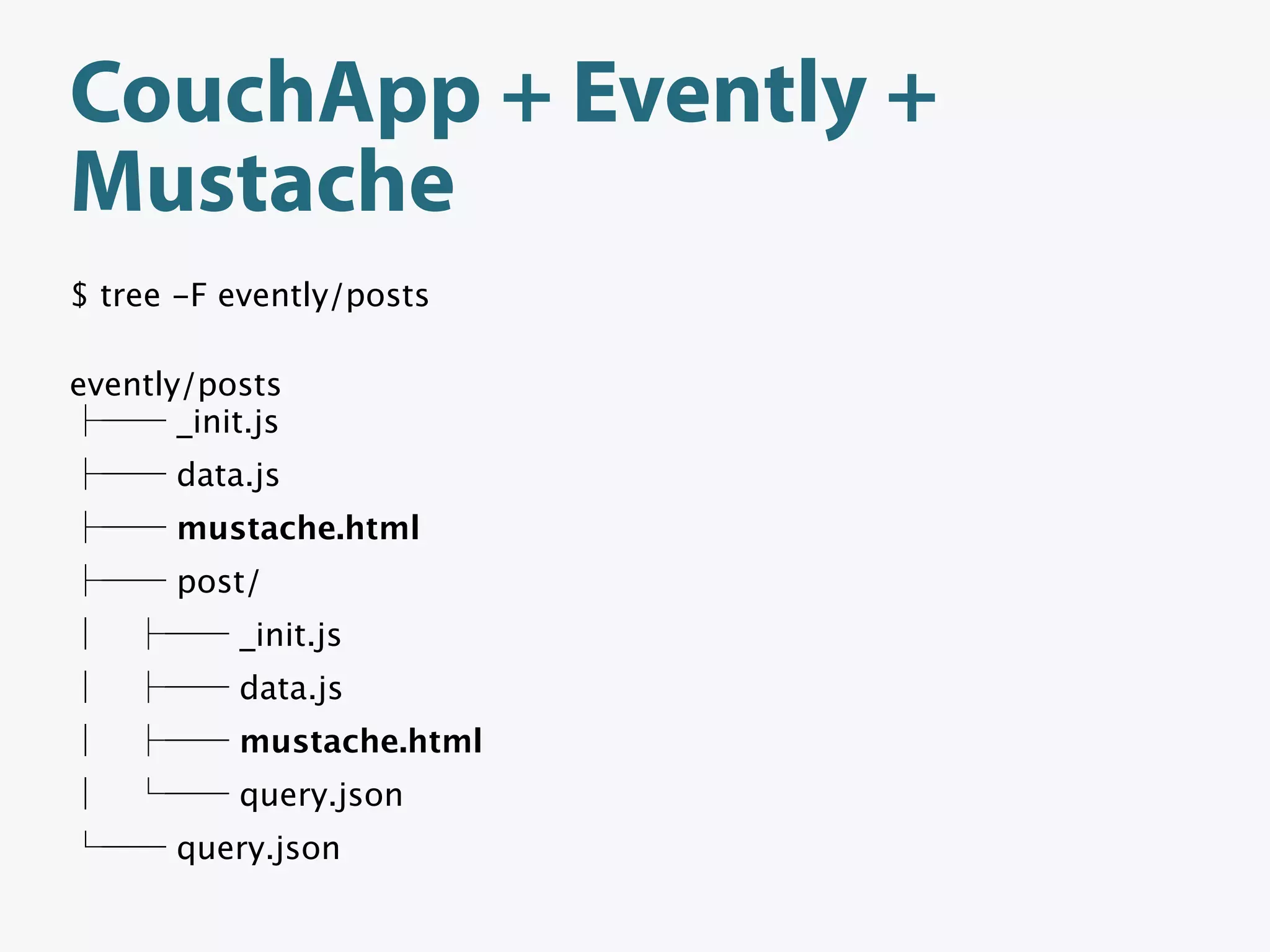 CouchApp + Evently +
Mustache
$ tree -F evently/posts

evently/posts
       _init.js
       data.js
       mustache.html
       post/
           _init.js
           data.js
           mustache.html
           query.json
       query.json
 