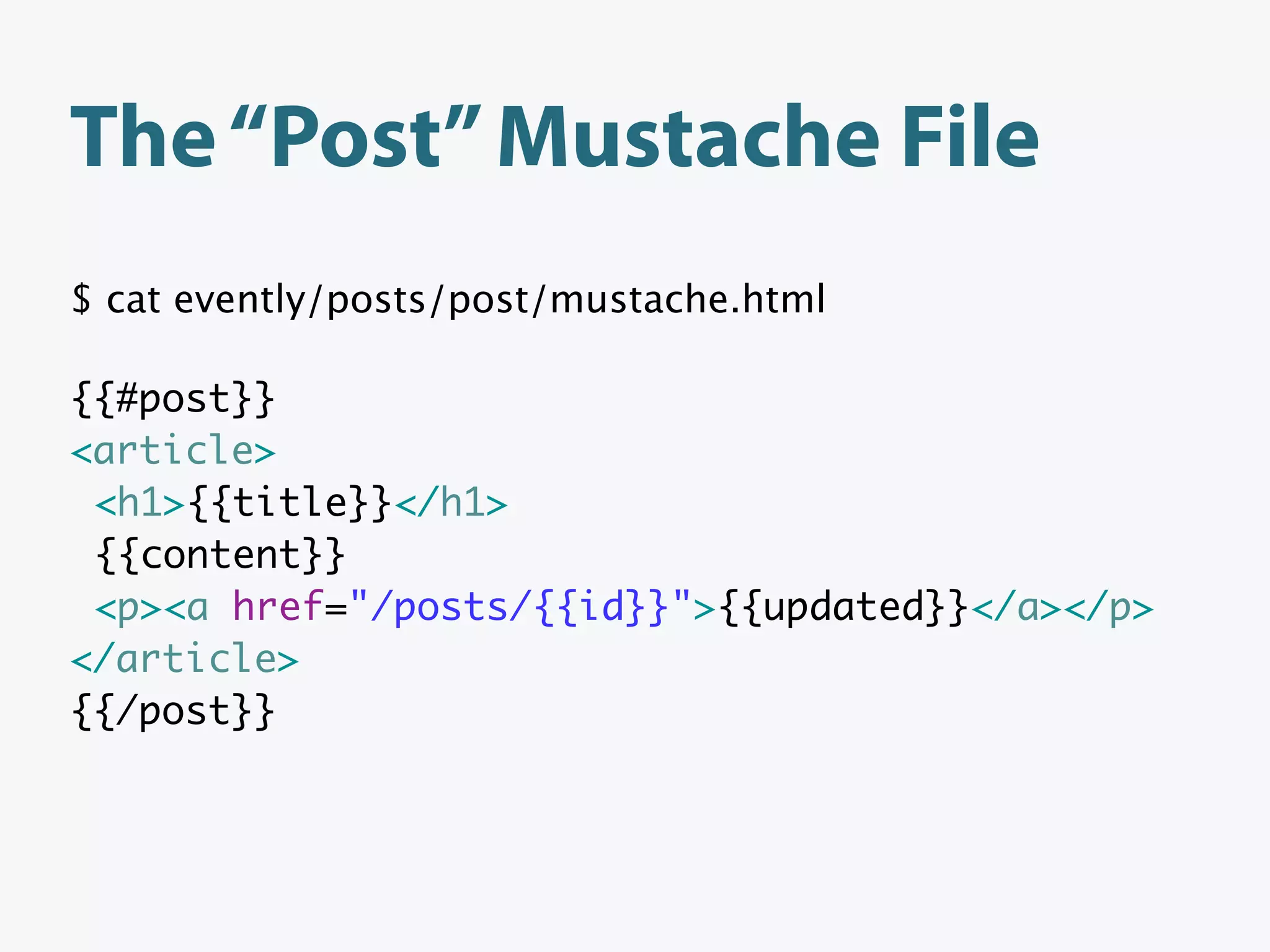 The “Post” Mustache File
$ cat evently/posts/post/mustache.html

{{#post}}
<article>
 <h1>{{title}}</h1>
 {{content}}
 <p><a href="/posts/{{id}}">{{updated}}</a></p>
</article>
{{/post}}
 