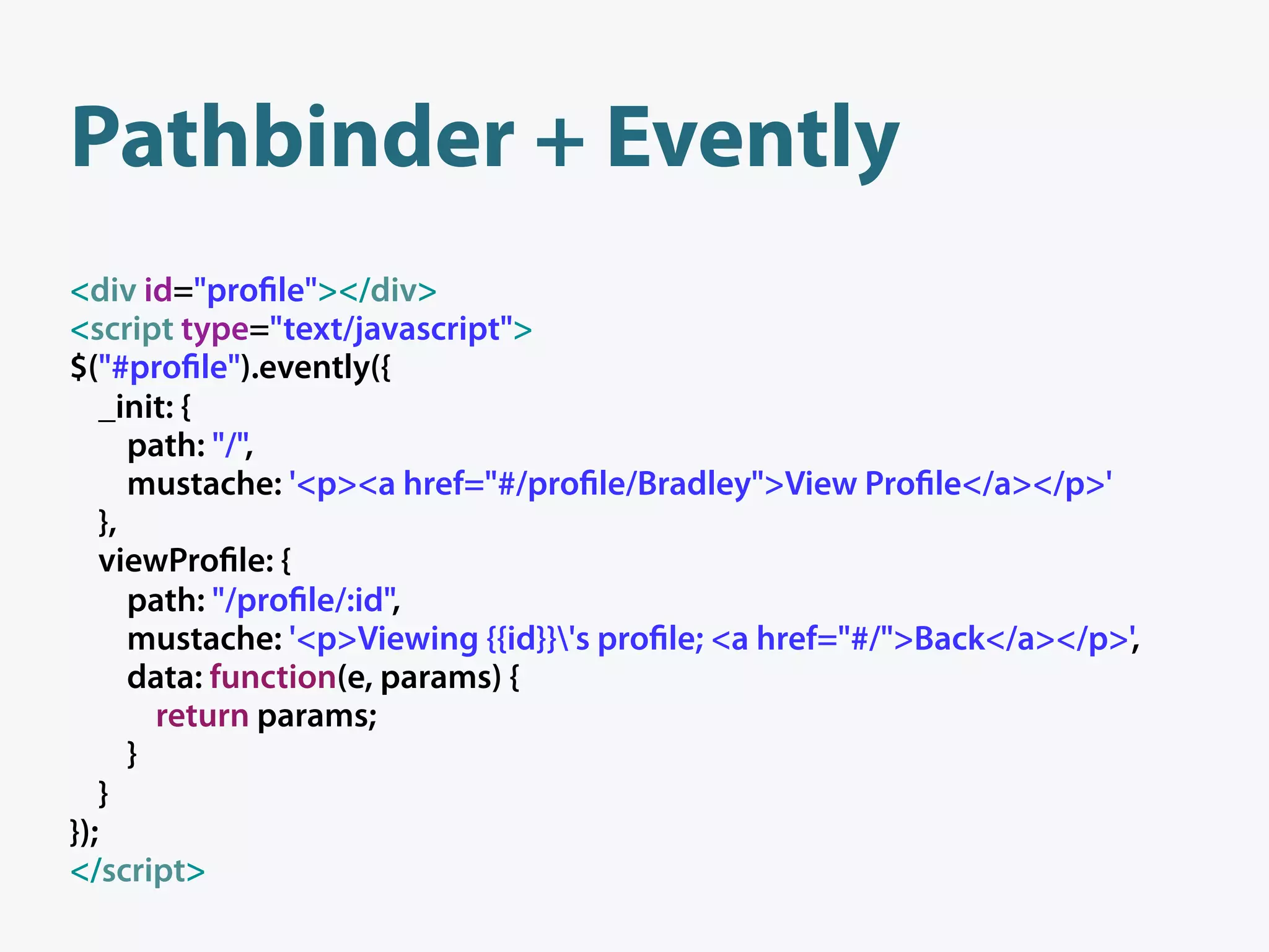 Pathbinder + Evently
<div id="pro le"></div>
<script type="text/javascript">
$("#pro le").evently({
   _init: {
      path: "/",
      mustache: '<p><a href="#/pro le/Bradley">View Pro le</a></p>'
   },
   viewPro le: {
      path: "/pro le/:id",
      mustache: '<p>Viewing {{id}}'s pro le; <a href="#/">Back</a></p>',
      data: function(e, params) {
        return params;
      }
   }
});
</script>
 