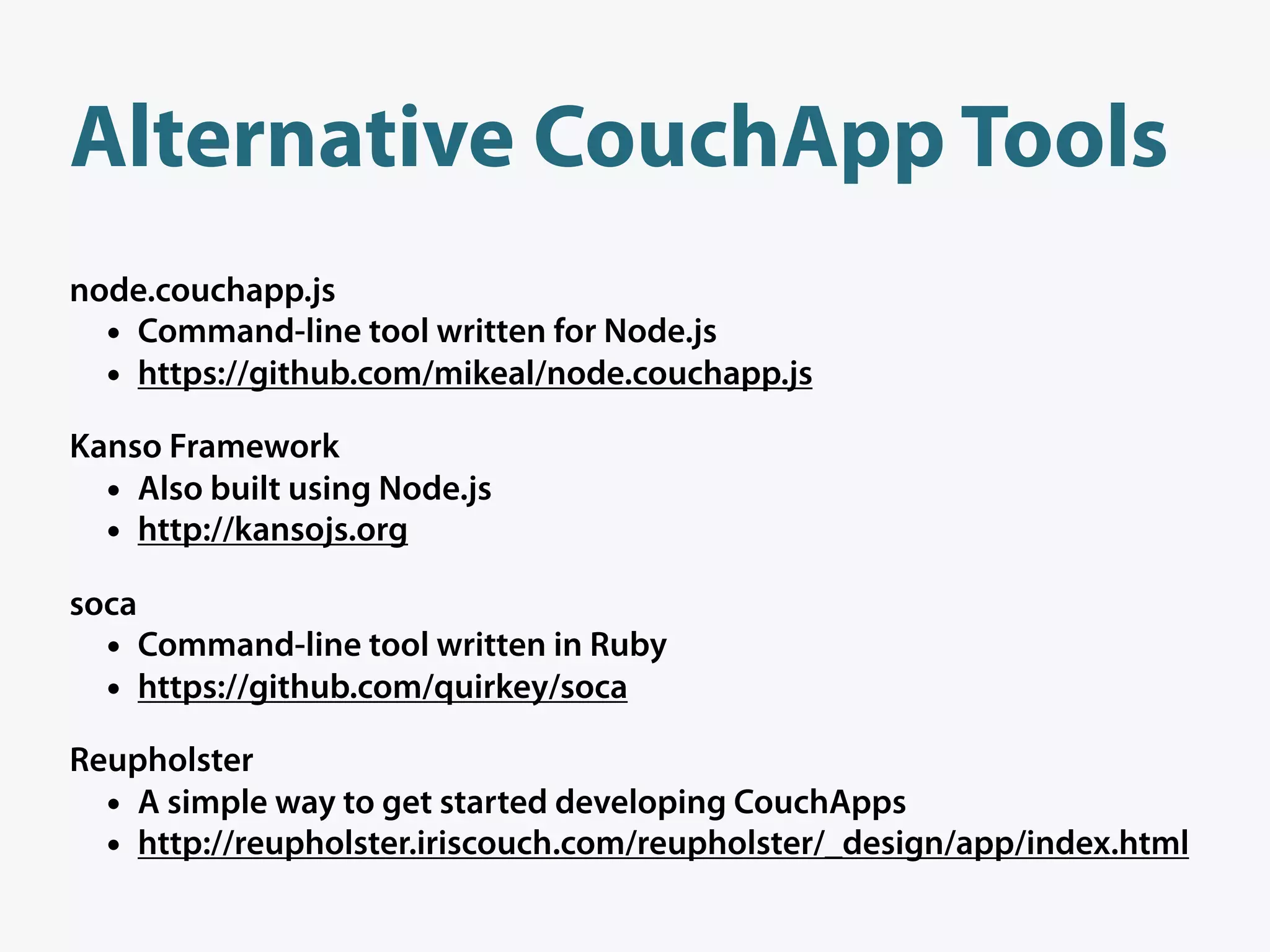 Alternative CouchApp Tools
node.couchapp.js
  • Command-line tool written for Node.js
  • https://github.com/mikeal/node.couchapp.js
Kanso Framework
  • Also built using Node.js
  • http://kansojs.org
soca
  •    Command-line tool written in Ruby
  •    https://github.com/quirkey/soca

Reupholster
  • A simple way to get started developing CouchApps
  • http://reupholster.iriscouch.com/reupholster/_design/app/index.html
 