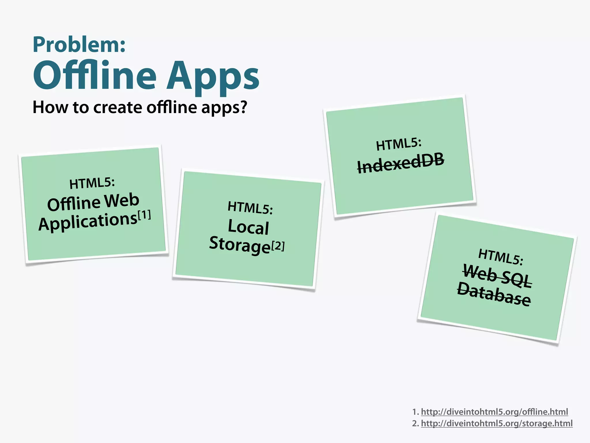 Problem:
Oﬄine Apps
How to create oﬄine apps?

                                  HTML5:
                                 IndexedDB
    HTML5:
 Oﬄine Web[1]         HTML5:
Applications          Local
                    Storage[2]
                                                      HTML5
                                                                :
                                                Web SQ
                                                Databa L
                                                      se




                                      1. http://diveintohtml5.org/oﬄine.html
                                      2. http://diveintohtml5.org/storage.html
 