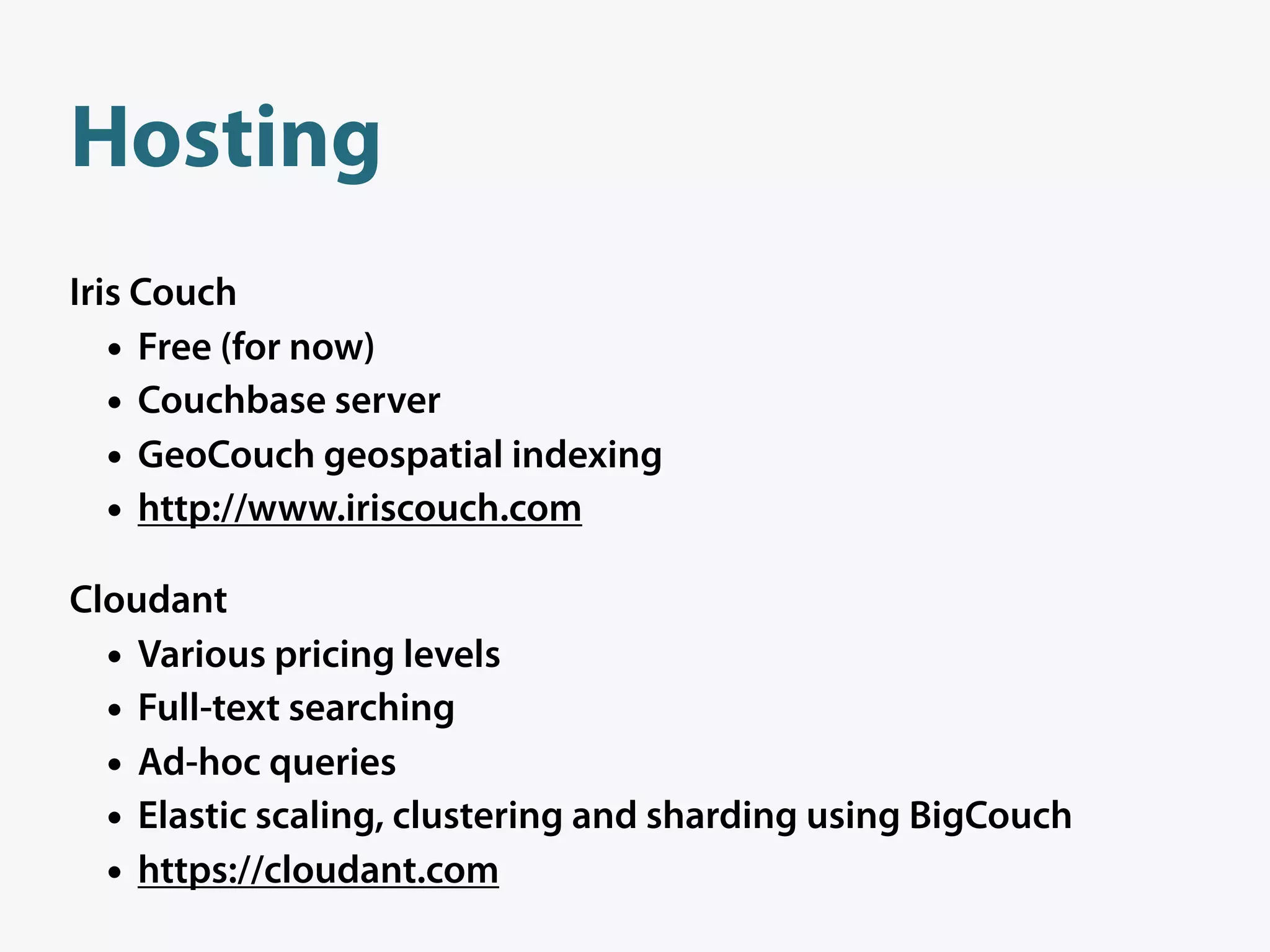 Hosting
Iris Couch
   • Free (for now)
   • Couchbase server
   • GeoCouch geospatial indexing
   • http://www.iriscouch.com
Cloudant
  • Various pricing levels
  • Full-text searching
  • Ad-hoc queries
  • Elastic scaling, clustering and sharding using BigCouch
  • https://cloudant.com
 
