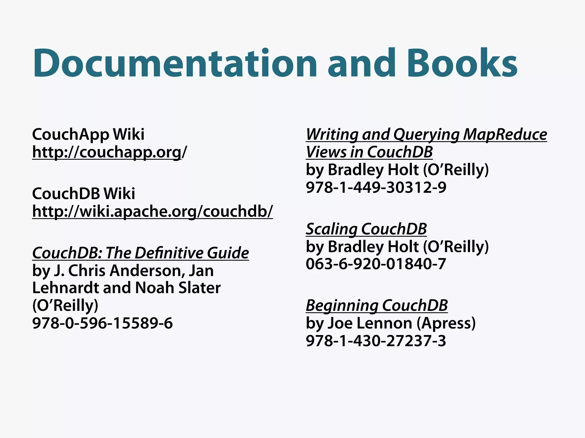 Documentation and Books
CouchApp Wiki                     Writing and Querying MapReduce
http://couchapp.org/              Views in CouchDB
                                  by Bradley Holt (O’Reilly)
CouchDB Wiki                      978-1-449-30312-9
http://wiki.apache.org/couchdb/
                                  Scaling CouchDB
CouchDB: The De nitive Guide      by Bradley Holt (O’Reilly)
by J. Chris Anderson, Jan         063-6-920-01840-7
Lehnardt and Noah Slater
(O’Reilly)                        Beginning CouchDB
978-0-596-15589-6                 by Joe Lennon (Apress)
                                  978-1-430-27237-3
 