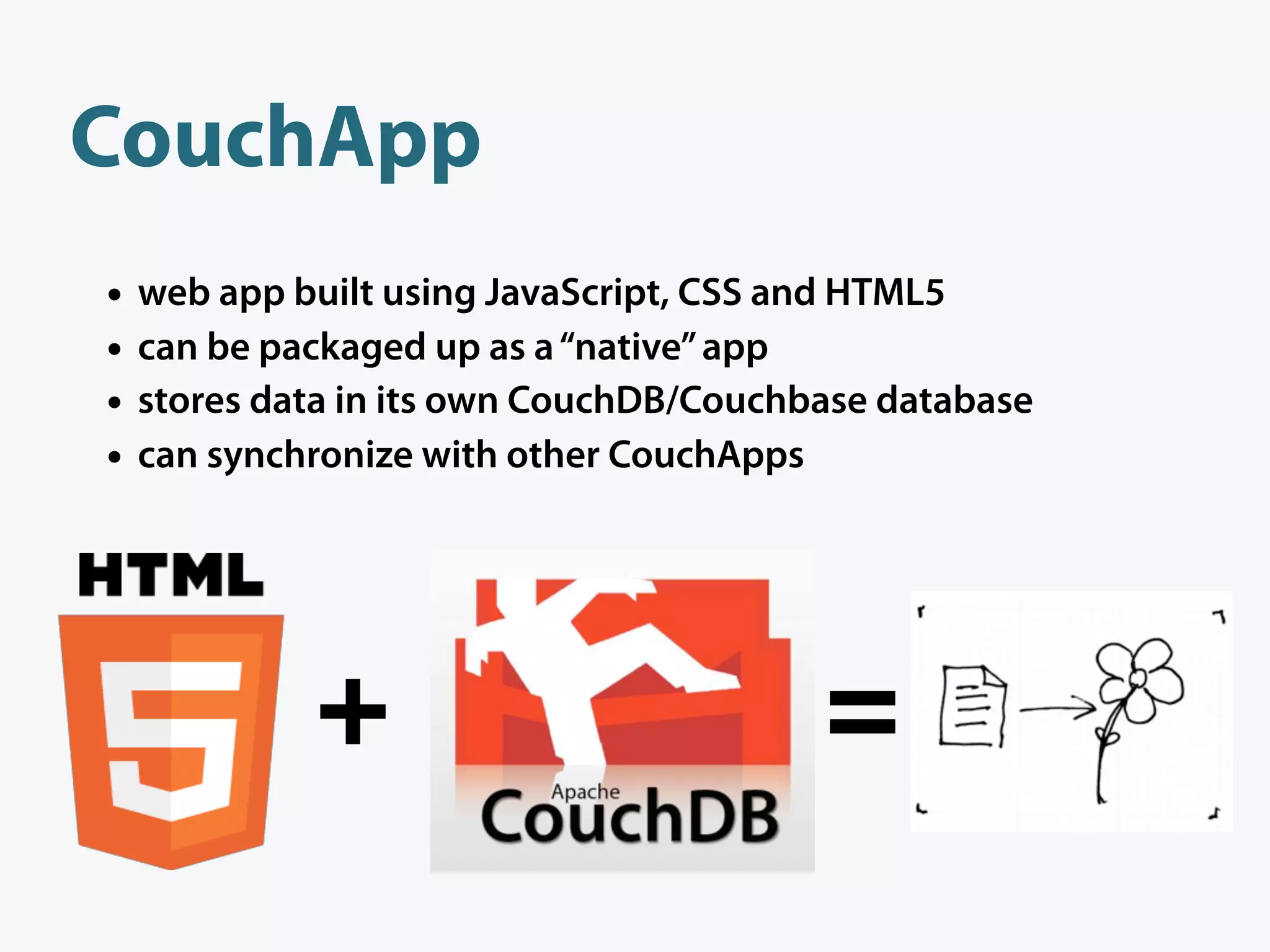 CouchApp
•   web app built using JavaScript, CSS and HTML5
•   can be packaged up as a “native” app
•   stores data in its own CouchDB/Couchbase database
•   can synchronize with other CouchApps




             +                           =
 
