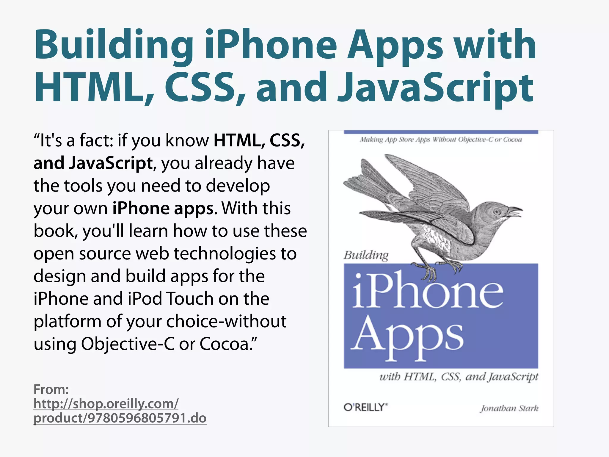 Building iPhone Apps with
HTML, CSS, and JavaScript
“It's a fact: if you know HTML, CSS,
and JavaScript, you already have
the tools you need to develop
your own iPhone apps. With this
book, you'll learn how to use these
open source web technologies to
design and build apps for the
iPhone and iPod Touch on the
platform of your choice-without
using Objective-C or Cocoa.”

From:
http://shop.oreilly.com/
product/9780596805791.do
 