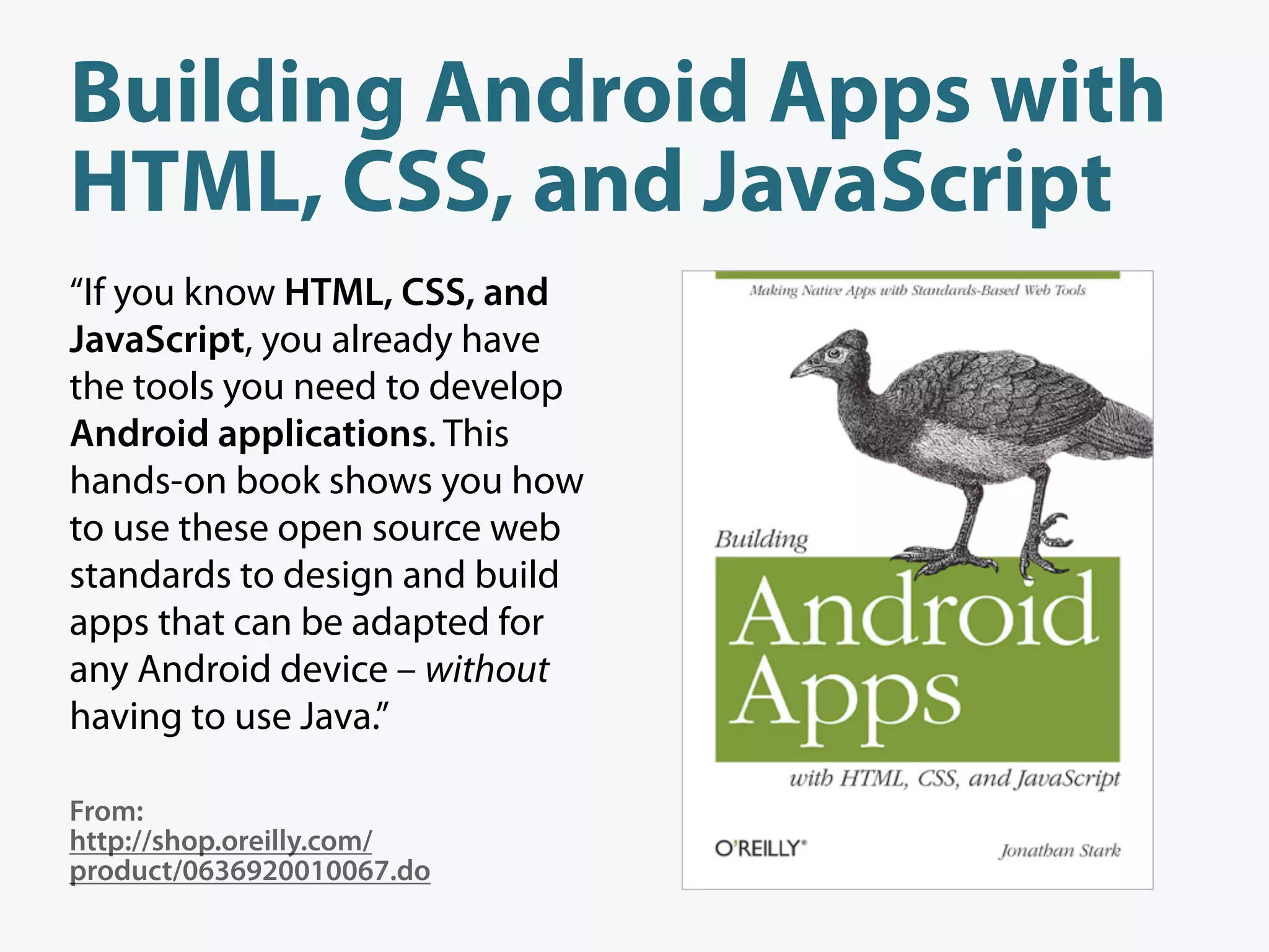 Building Android Apps with
HTML, CSS, and JavaScript
“If you know HTML, CSS, and
JavaScript, you already have
the tools you need to develop
Android applications. This
hands-on book shows you how
to use these open source web
standards to design and build
apps that can be adapted for
any Android device – without
having to use Java.”

From:
http://shop.oreilly.com/
product/0636920010067.do
 