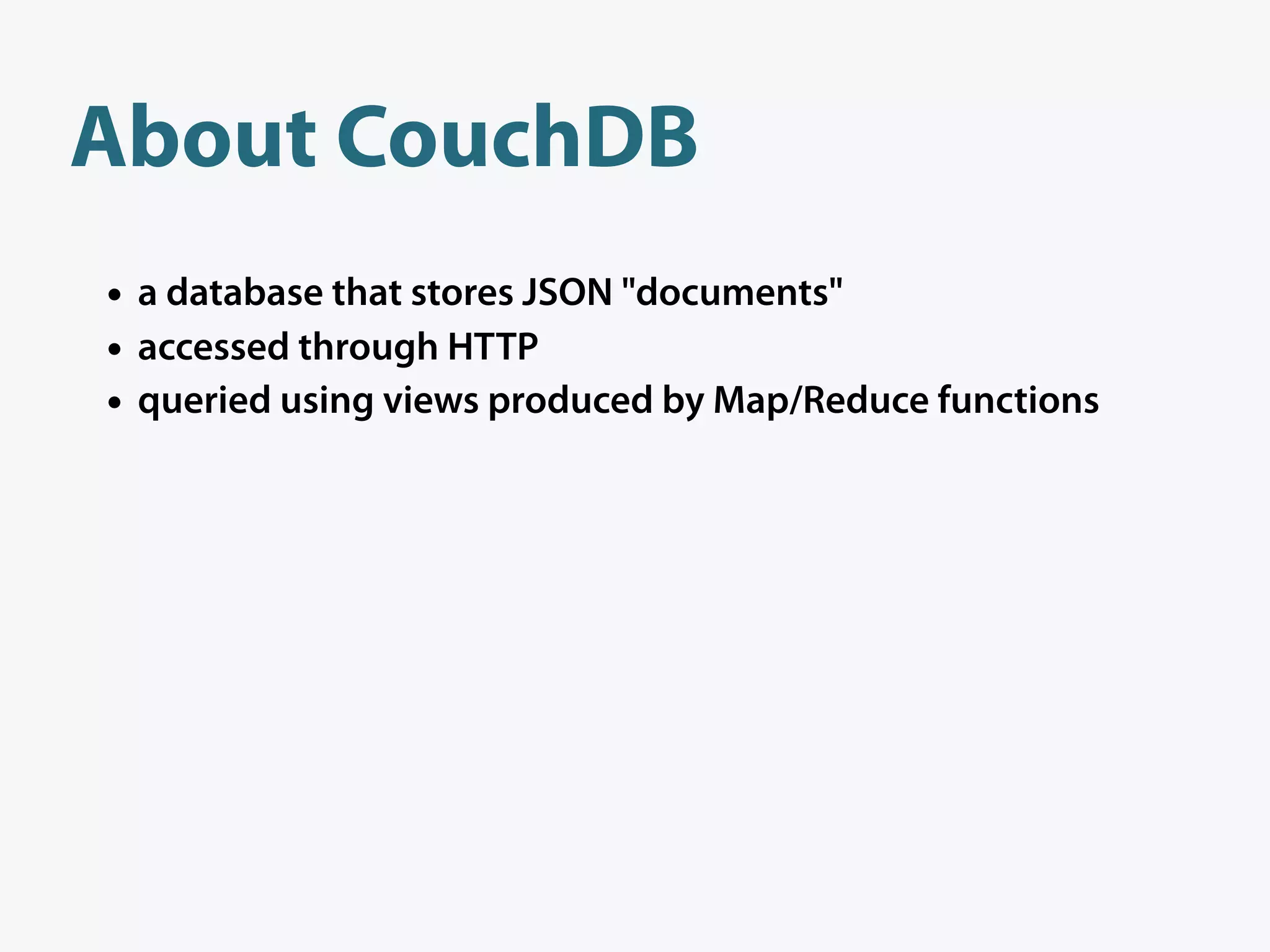 About CouchDB
• a database that stores JSON "documents"
• accessed through HTTP
• queried using views produced by Map/Reduce functions
 