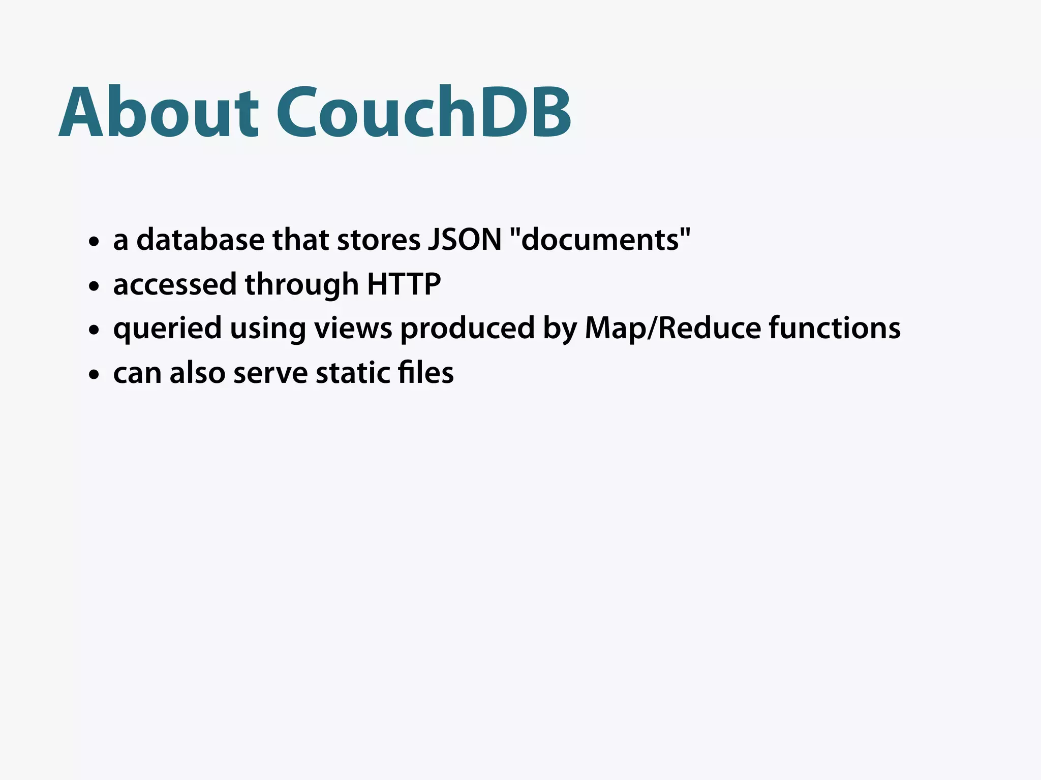 About CouchDB
•   a database that stores JSON "documents"
•   accessed through HTTP
•   queried using views produced by Map/Reduce functions
•   can also serve static les
 
