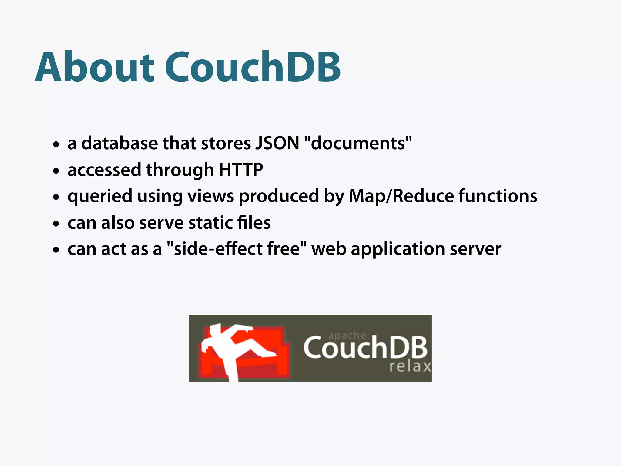 About CouchDB
•   a database that stores JSON "documents"
•   accessed through HTTP
•   queried using views produced by Map/Reduce functions
•   can also serve static les
•   can act as a "side-eﬀect free" web application server
 
