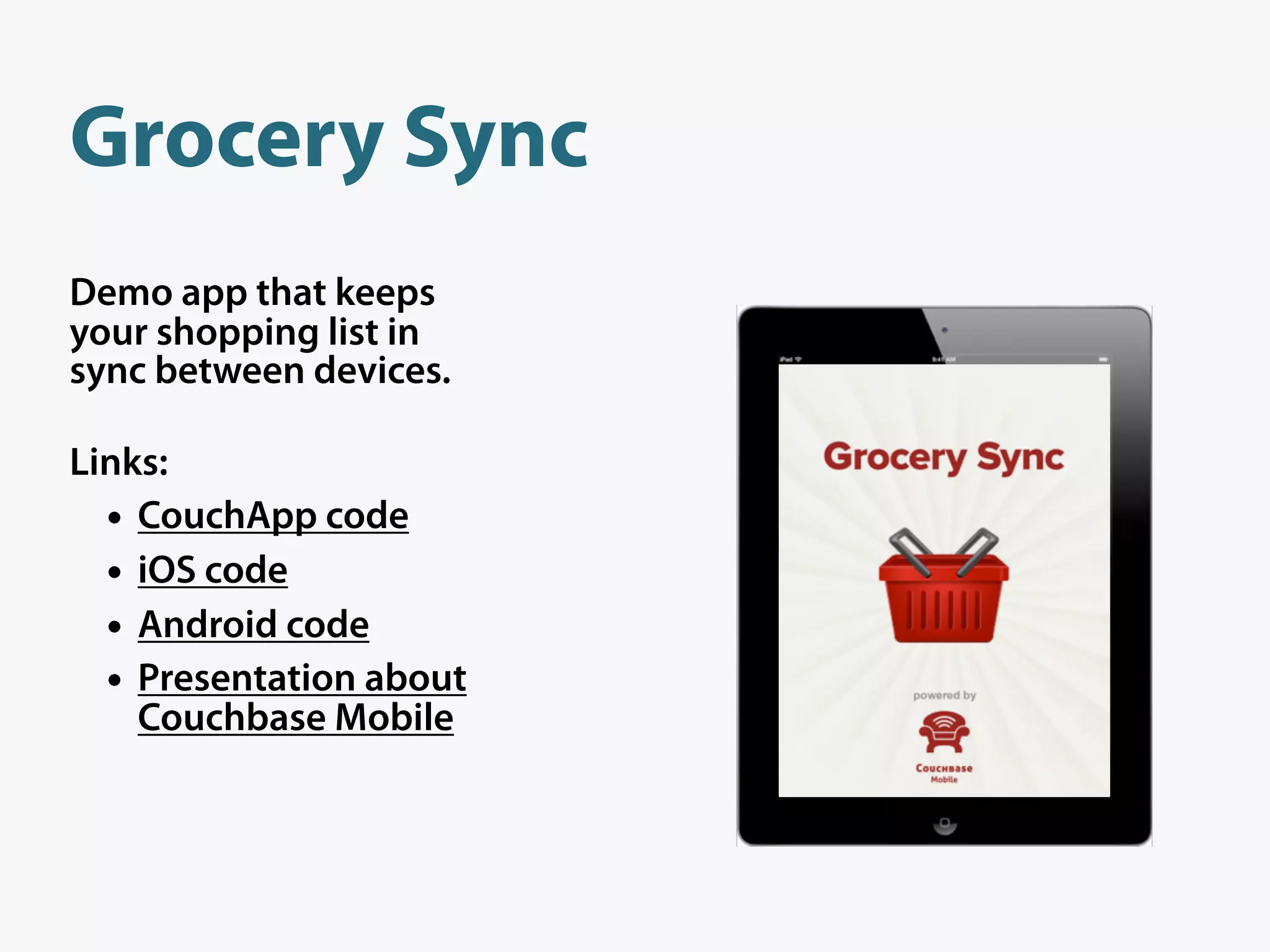 Grocery Sync
Demo app that keeps
your shopping list in
sync between devices.

Links:
  • CouchApp code
  • iOS code
  • Android code
  • Presentation about
    Couchbase Mobile
 