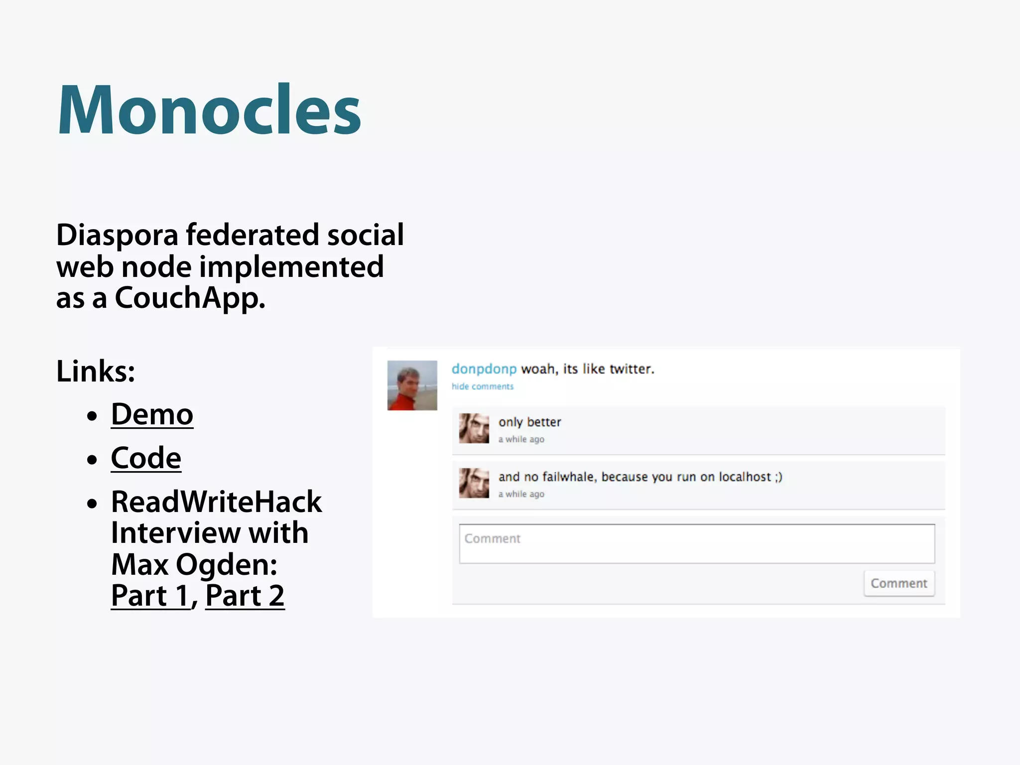 Monocles
Diaspora federated social
web node implemented
as a CouchApp.

Links:
  • Demo
  • Code
  • ReadWriteHack
    Interview with
    Max Ogden:
    Part 1, Part 2
 