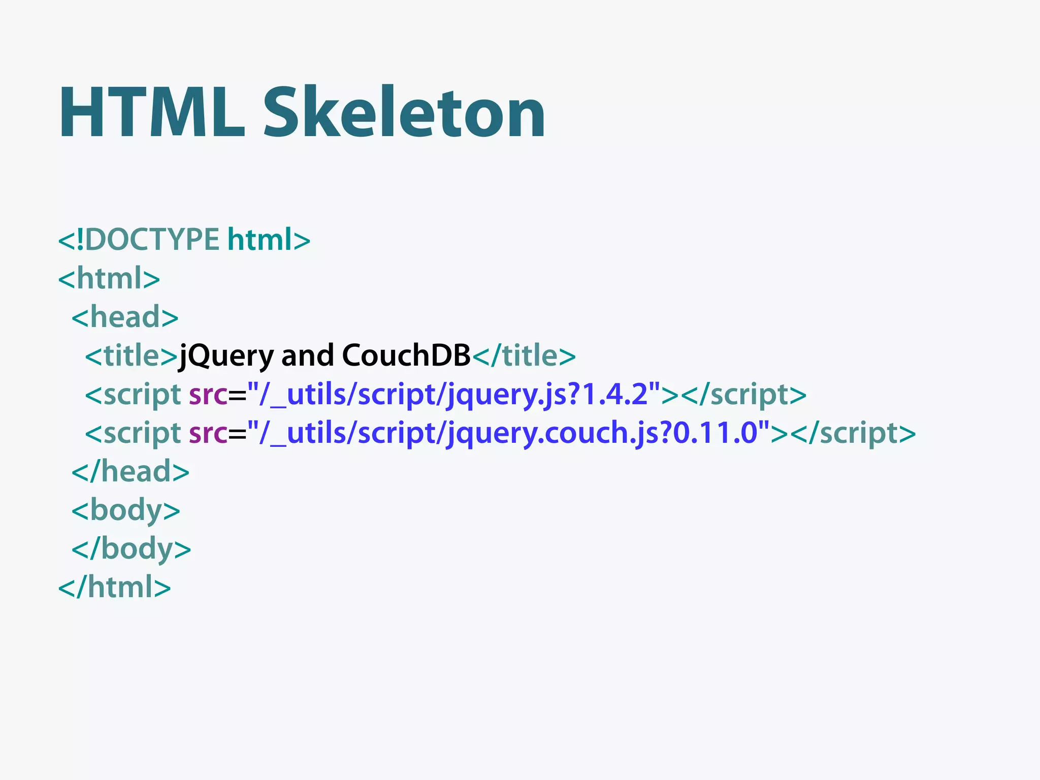 HTML Skeleton
<!DOCTYPE html>
<html>
 <head>
  <title>jQuery and CouchDB</title>
  <script src="/_utils/script/jquery.js?1.4.2"></script>
  <script src="/_utils/script/jquery.couch.js?0.11.0"></script>
 </head>
 <body>
 </body>
</html>
 