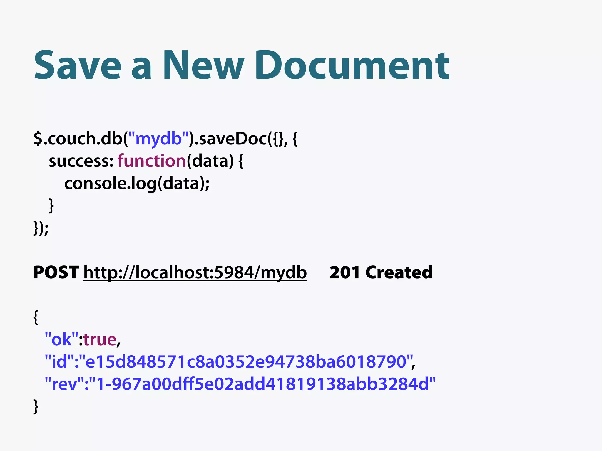 Save a New Document
$.couch.db("mydb").saveDoc({}, {
   success: function(data) {
     console.log(data);
   }
});

POST http://localhost:5984/mydb    201 Created

{
    "ok":true,
    "id":"e15d848571c8a0352e94738ba6018790",
    "rev":"1-967a00dﬀ5e02add41819138abb3284d"
}
 