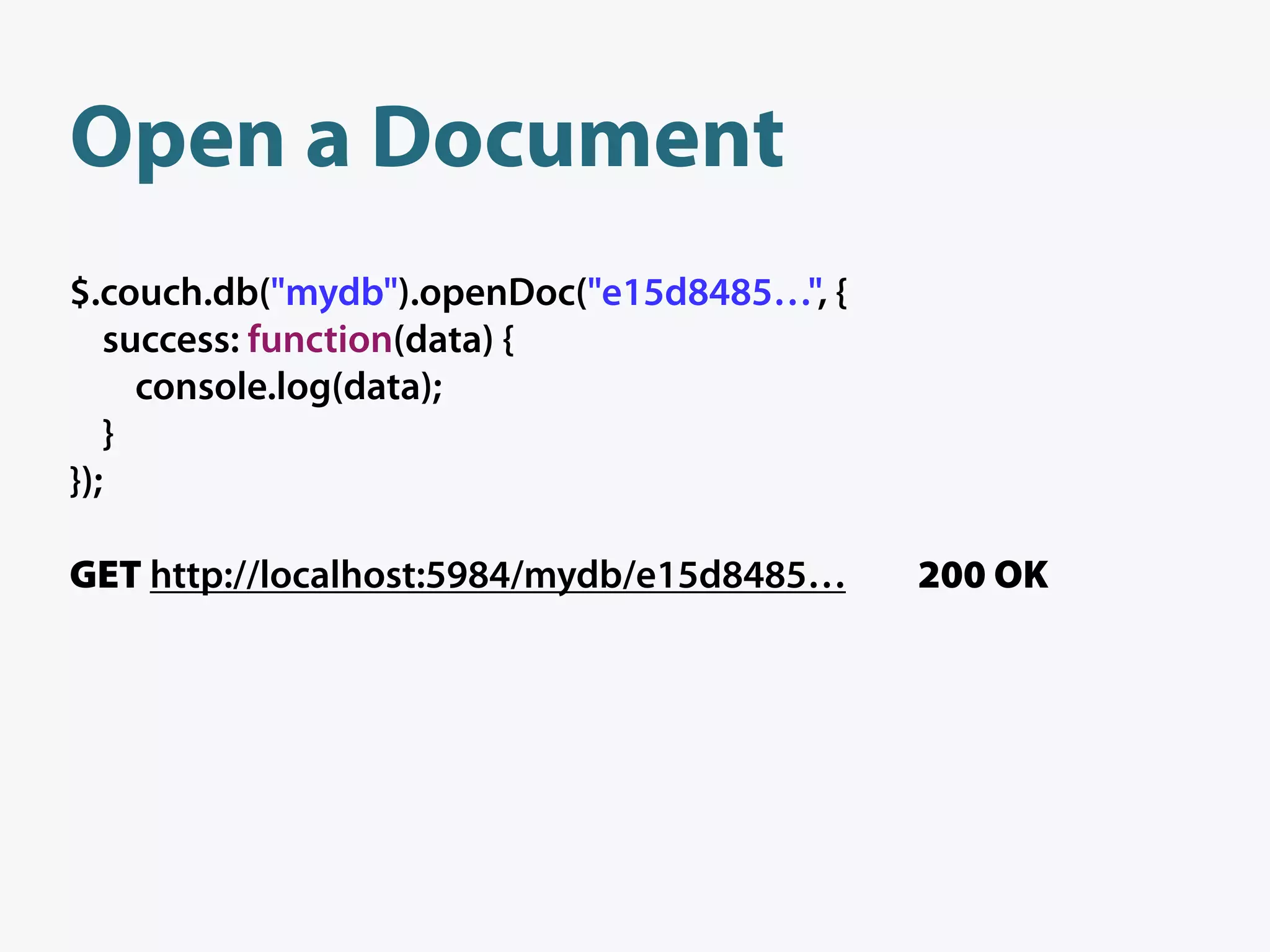 Open a Document
$.couch.db("mydb").openDoc("e15d8485…", {
   success: function(data) {
     console.log(data);
   }
});

GET http://localhost:5984/mydb/e15d8485…    200 OK
 