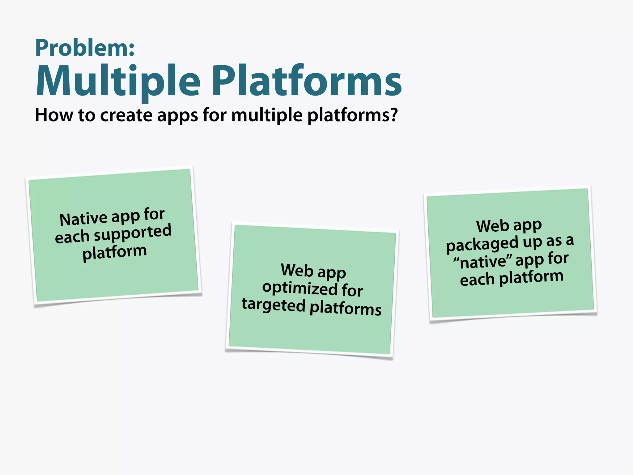 Problem:
Multiple Platforms
How to create apps for multiple platforms?




   Native app for                                Web app
  each supported                             packaged up as a
     platform
                            Web app           “native” app for
                          optimized for        each platform
                       targeted platforms
 