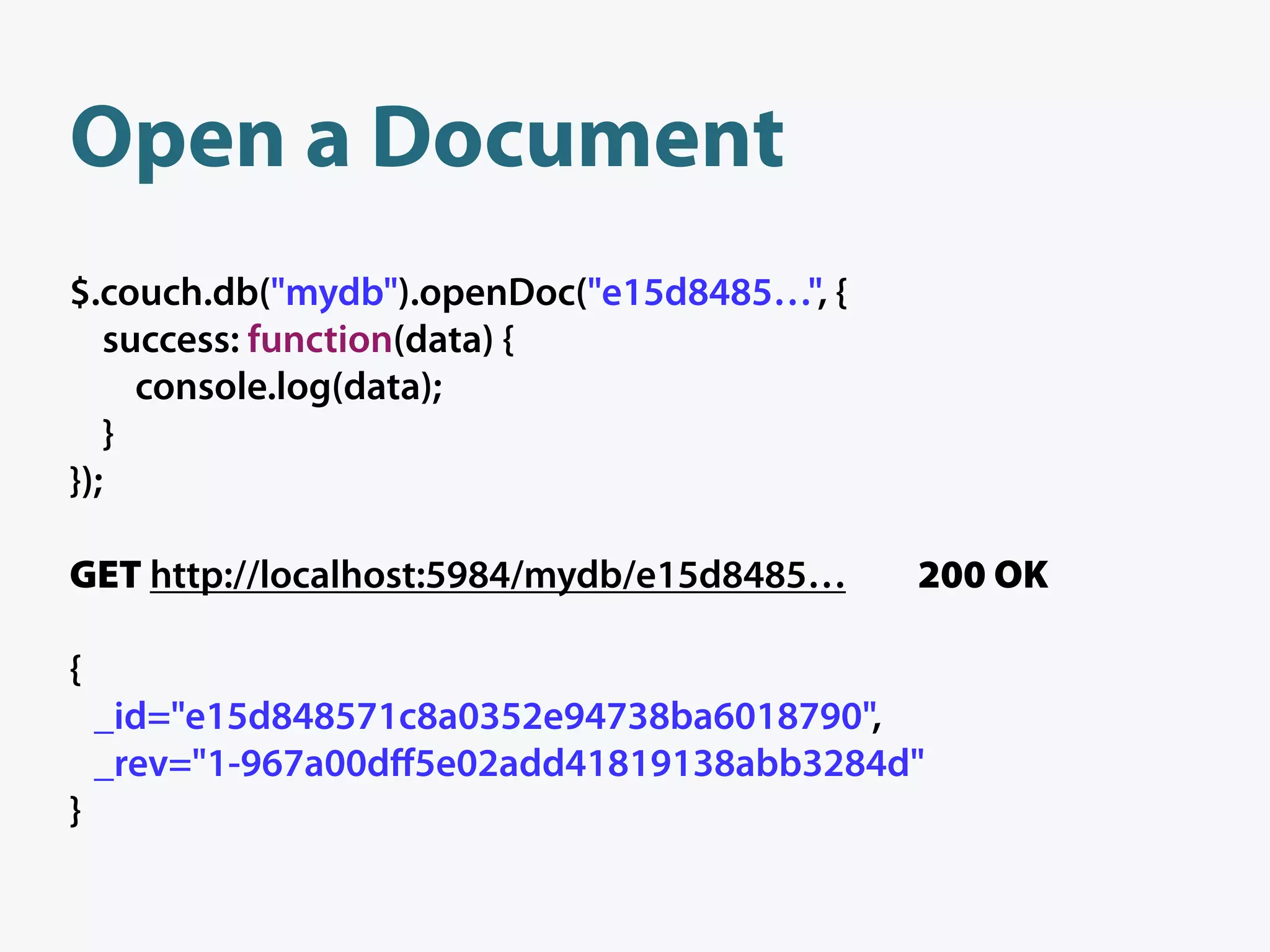 Open a Document
$.couch.db("mydb").openDoc("e15d8485…", {
   success: function(data) {
     console.log(data);
   }
});

GET http://localhost:5984/mydb/e15d8485…    200 OK

{
    _id="e15d848571c8a0352e94738ba6018790",
    _rev="1-967a00dﬀ5e02add41819138abb3284d"
}
 