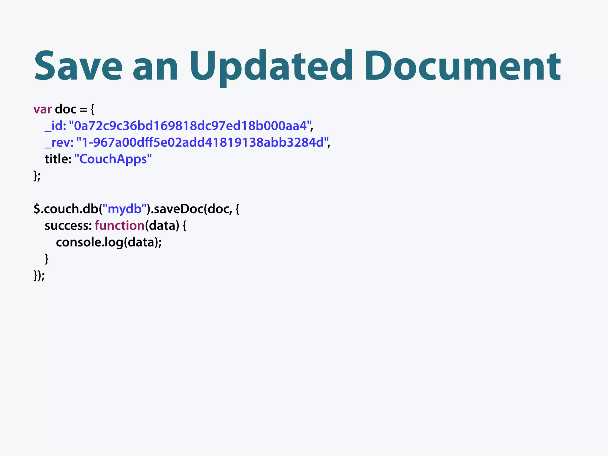 Save an Updated Document
var doc = {
   _id: "0a72c9c36bd169818dc97ed18b000aa4",
   _rev: "1-967a00dﬀ5e02add41819138abb3284d",
   title: "CouchApps"
};

$.couch.db("mydb").saveDoc(doc, {
   success: function(data) {
     console.log(data);
   }
});
 