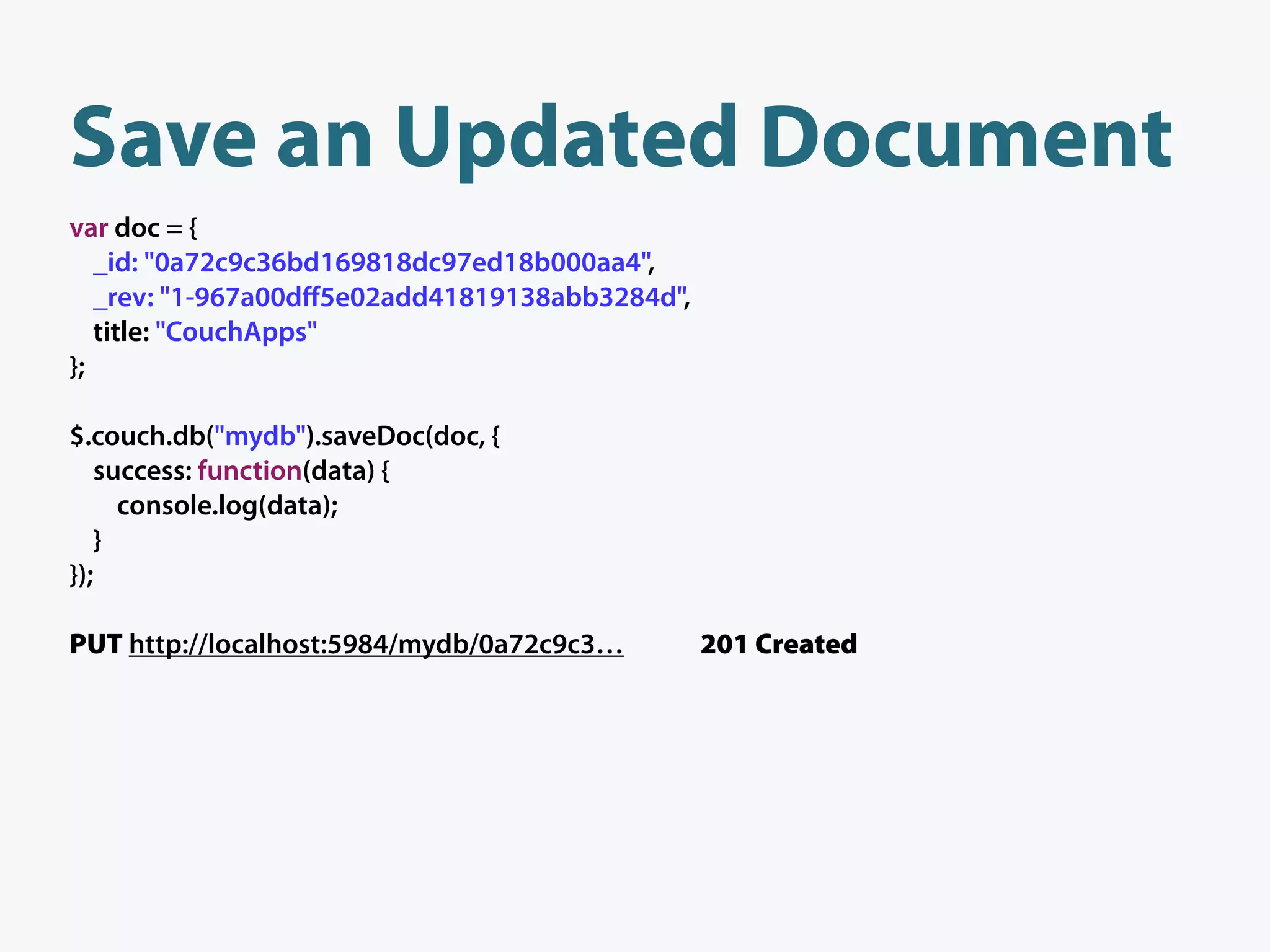 Save an Updated Document
var doc = {
   _id: "0a72c9c36bd169818dc97ed18b000aa4",
   _rev: "1-967a00dﬀ5e02add41819138abb3284d",
   title: "CouchApps"
};

$.couch.db("mydb").saveDoc(doc, {
   success: function(data) {
     console.log(data);
   }
});

PUT http://localhost:5984/mydb/0a72c9c3…        201 Created
 