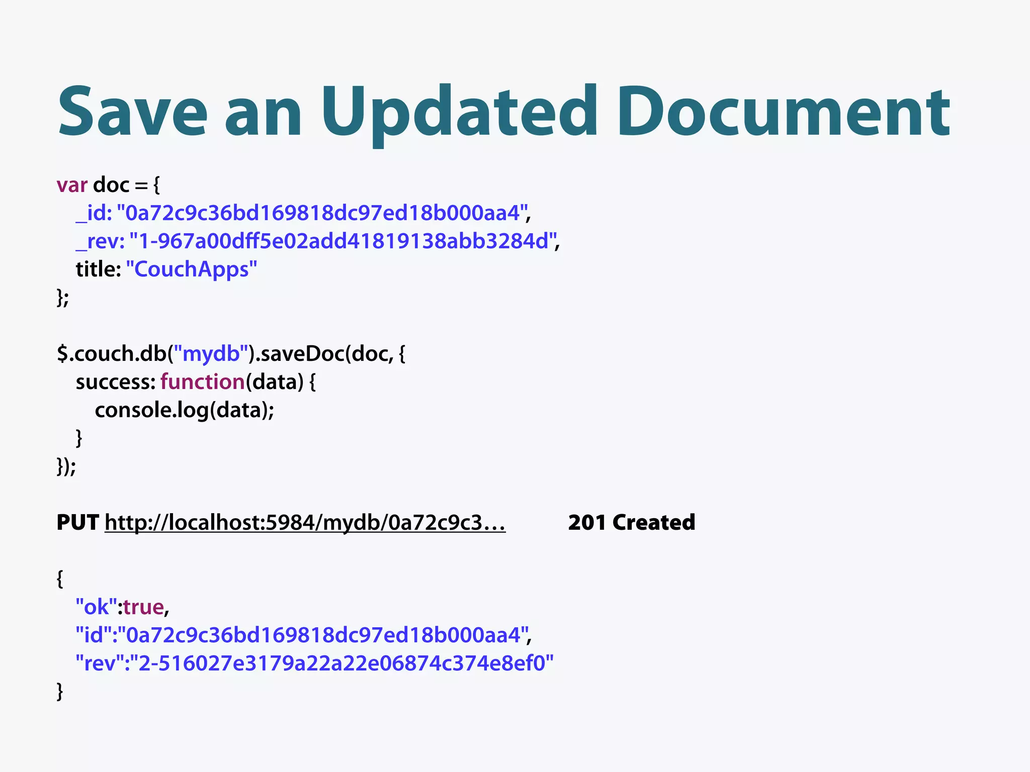 Save an Updated Document
var doc = {
   _id: "0a72c9c36bd169818dc97ed18b000aa4",
   _rev: "1-967a00dﬀ5e02add41819138abb3284d",
   title: "CouchApps"
};

$.couch.db("mydb").saveDoc(doc, {
   success: function(data) {
     console.log(data);
   }
});

PUT http://localhost:5984/mydb/0a72c9c3…         201 Created

{
    "ok":true,
    "id":"0a72c9c36bd169818dc97ed18b000aa4",
    "rev":"2-516027e3179a22a22e06874c374e8ef0"
}
 