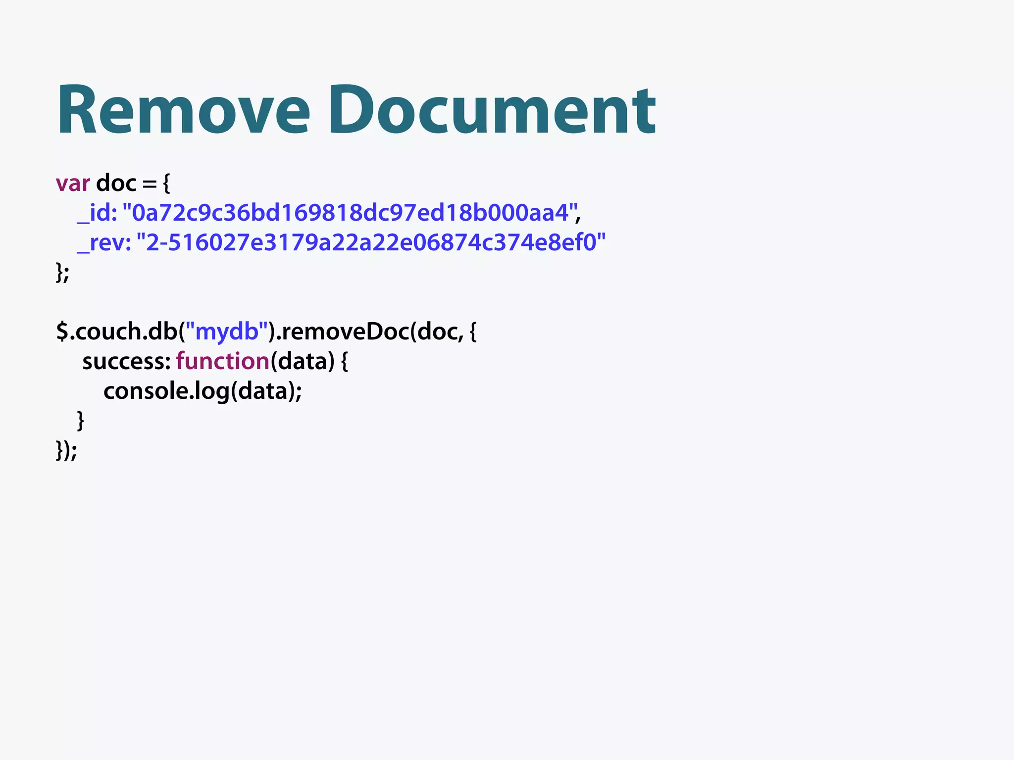 Remove Document
var doc = {
   _id: "0a72c9c36bd169818dc97ed18b000aa4",
   _rev: "2-516027e3179a22a22e06874c374e8ef0"
};

$.couch.db("mydb").removeDoc(doc, {
    success: function(data) {
      console.log(data);
   }
});
 
