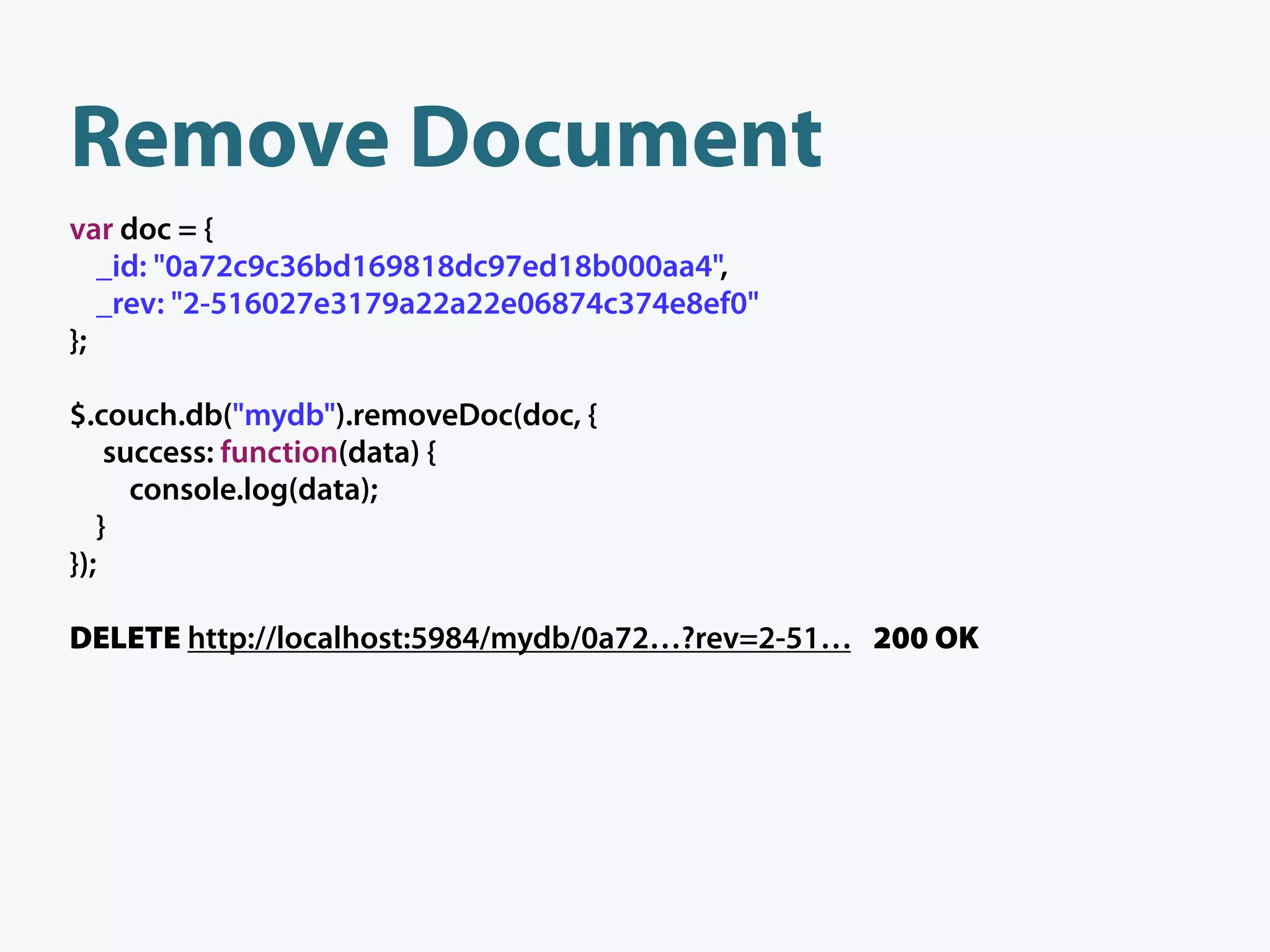 Remove Document
var doc = {
   _id: "0a72c9c36bd169818dc97ed18b000aa4",
   _rev: "2-516027e3179a22a22e06874c374e8ef0"
};

$.couch.db("mydb").removeDoc(doc, {
    success: function(data) {
      console.log(data);
   }
});

DELETE http://localhost:5984/mydb/0a72…?rev=2-51… 200 OK
 