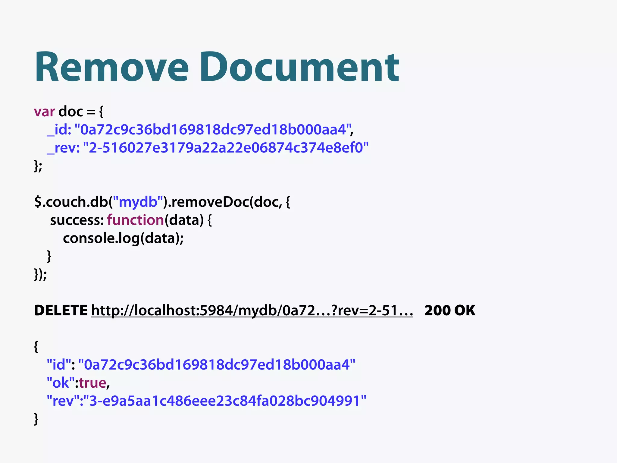 Remove Document
var doc = {
   _id: "0a72c9c36bd169818dc97ed18b000aa4",
   _rev: "2-516027e3179a22a22e06874c374e8ef0"
};

$.couch.db("mydb").removeDoc(doc, {
    success: function(data) {
      console.log(data);
   }
});

DELETE http://localhost:5984/mydb/0a72…?rev=2-51… 200 OK

{
    "id": "0a72c9c36bd169818dc97ed18b000aa4"
    "ok":true,
    "rev":"3-e9a5aa1c486eee23c84fa028bc904991"
}
 