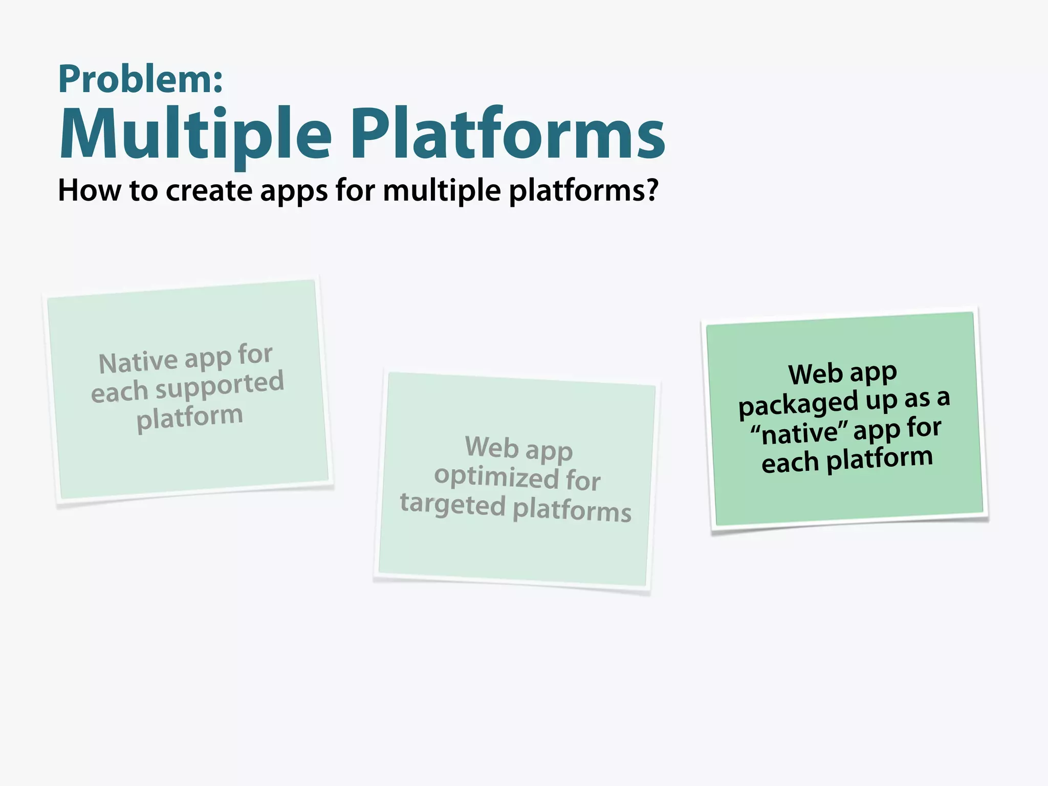 Problem:
Multiple Platforms
How to create apps for multiple platforms?




   Native app for                                Web app
  each supported                             packaged up as a
     platform
                            Web app           “native” app for
                          optimized for        each platform
                       targeted platforms
 