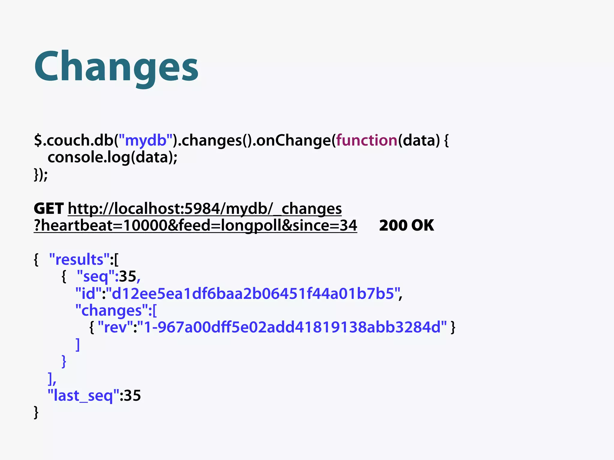 Changes
$.couch.db("mydb").changes().onChange(function(data) {
   console.log(data);
});

GET http://localhost:5984/mydb/_changes
?heartbeat=10000&feed=longpoll&since=34     200 OK

{ "results":[
     { "seq":35,
       "id":"d12ee5ea1df6baa2b06451f44a01b7b5",
       "changes":[
         { "rev":"1-967a00dﬀ5e02add41819138abb3284d" }
       ]
     }
  ],
  "last_seq":35
}
 