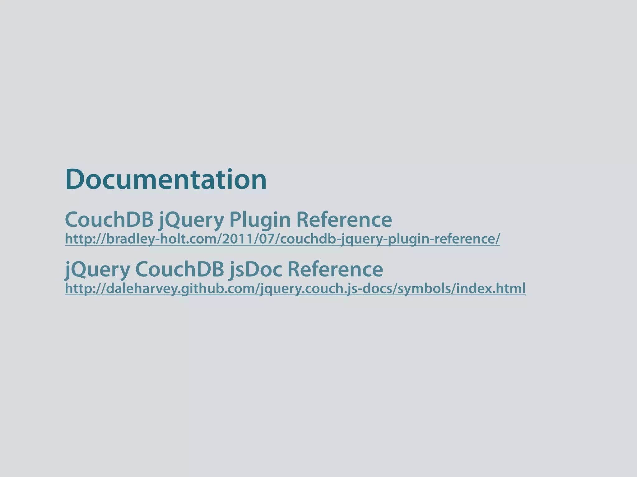 Documentation
CouchDB jQuery Plugin Reference
http://bradley-holt.com/2011/07/couchdb-jquery-plugin-reference/

jQuery CouchDB jsDoc Reference
http://daleharvey.github.com/jquery.couch.js-docs/symbols/index.html
 