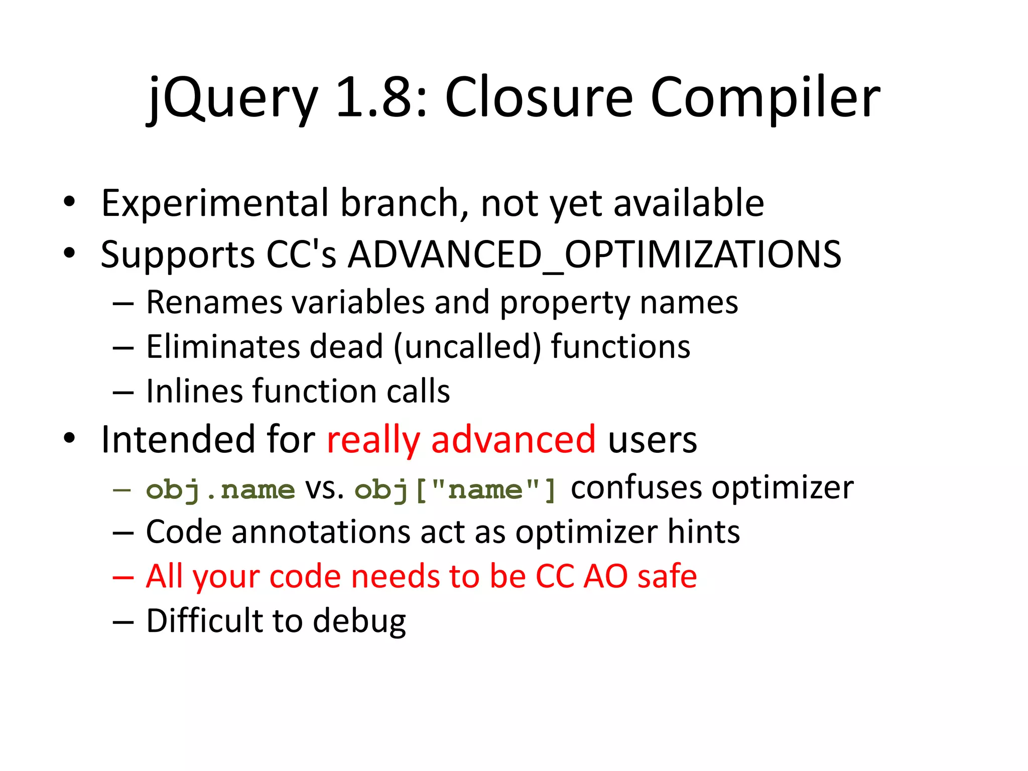 jQuery 1.8: Closure Compiler
• Experimental branch, not yet available
• Supports CC's ADVANCED_OPTIMIZATIONS
  – Renames variables and property names
  – Eliminates dead (uncalled) functions
  – Inlines function calls
• Intended for really advanced users
  – obj.name vs. obj["name"] confuses optimizer
  – Code annotations act as optimizer hints
  – All your code needs to be CC AO safe
  – Difficult to debug
 