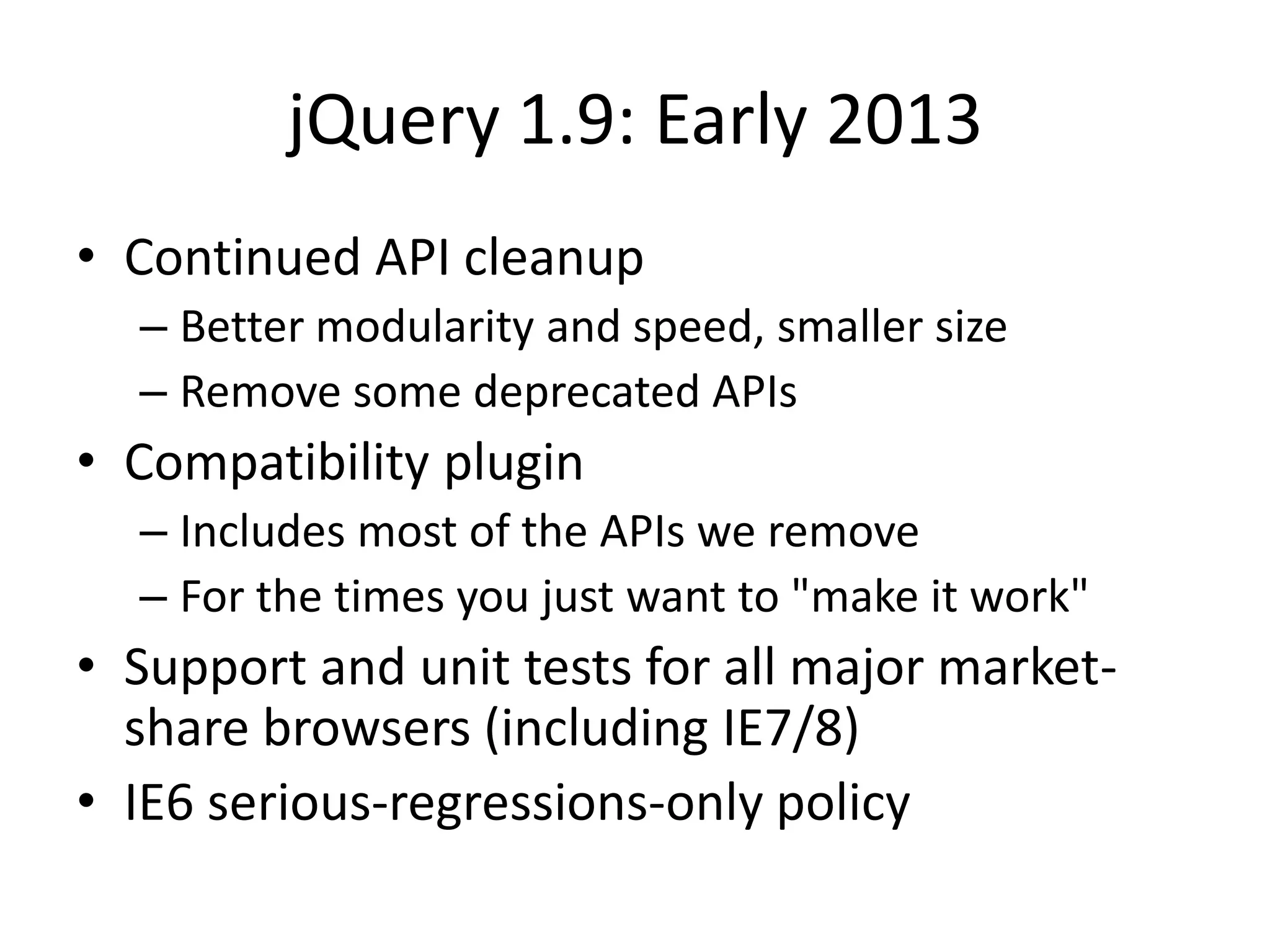 jQuery 1.9: Early 2013
• Continued API cleanup
  – Better modularity and speed, smaller size
  – Remove some deprecated APIs
• Compatibility plugin
  – Includes most of the APIs we remove
  – For the times you just want to "make it work"
• Support and unit tests for all major market-
  share browsers (including IE7/8)
• IE6 serious-regressions-only policy
 