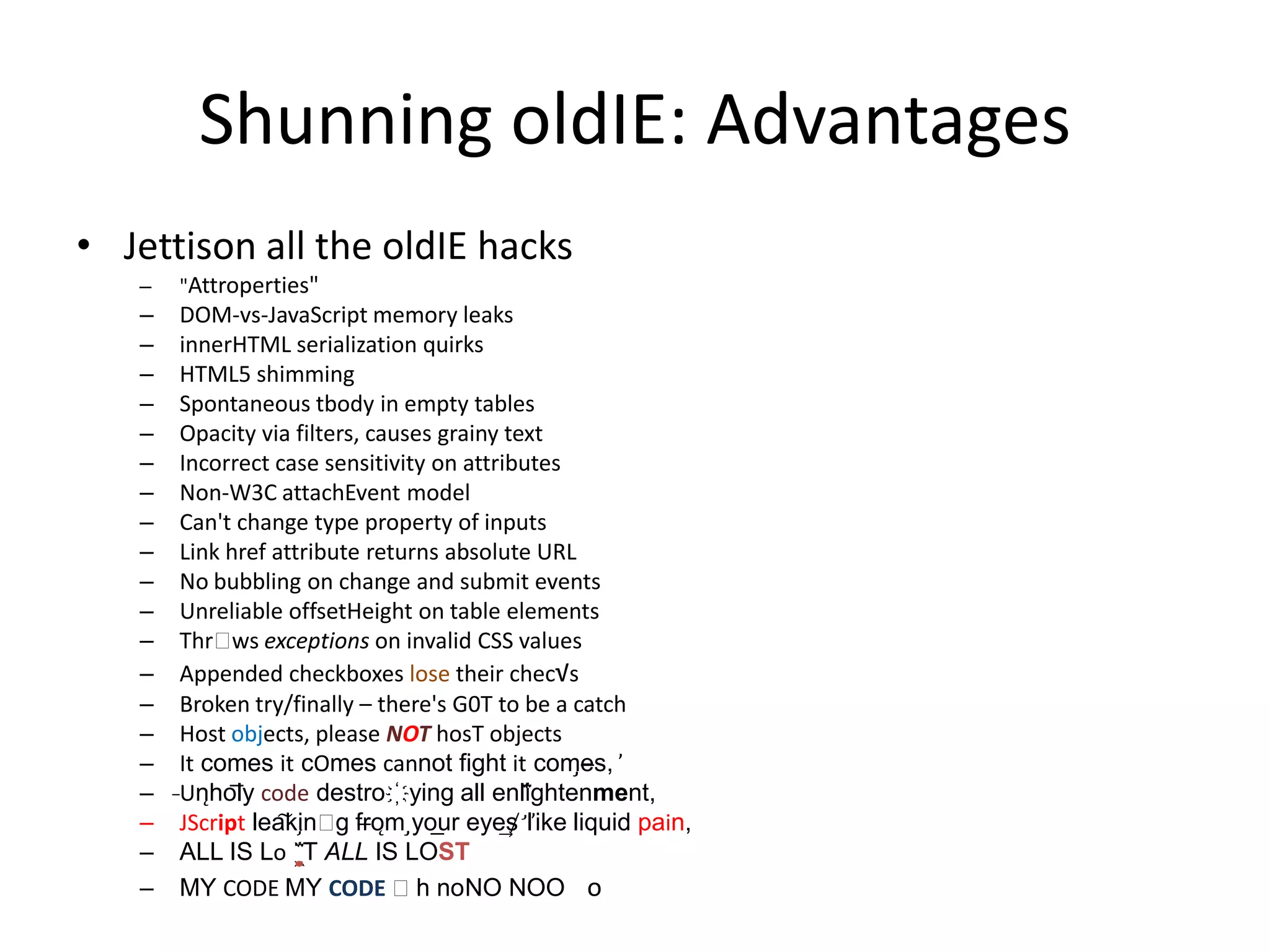 Shunning oldIE: Advantages
• Jettison all the oldIE hacks
   –   "Attroperties"
   –   DOM-vs-JavaScript memory leaks
   –   innerHTML serialization quirks
   –   HTML5 shimming
   –   Spontaneous tbody in empty tables
   –   Opacity via filters, causes grainy text
   –   Incorrect case sensitivity on attributes
   –   Non-W3C attachEvent model
   –   Can't change type property of inputs
   –   Link href attribute returns absolute URL
   –   No bubbling on change and submit events
   –   Unreliable offsetHeight on table elements
   –   Thrᵒ exceptions on invalid CSS values
              ws
   –   Appended checkboxes lose their chec√s
   –   Broken try/finally – there's G0T to be a catch
   –   Host objects, please NOT hosT objects
   –   It comes it cOmes cannot fi​ght it com̡e̶s, ̕
   –   ̵Un̨ho͞ly code destro҉ying all enli̍̈́̂̈́ghtenment,
   –    JScript lea͠ki̧nᵒ fr̶ǫm ̡yo​ r eye͢s̸ ̛l̕ik͏e liq​uid pain,
                           g        ͟u
   –    ALL IS Lo ̩͇̗̪̏̈́T ALL I​S LOST
   –    MY CODE MY CODE ᵒh noNO NOO o
 