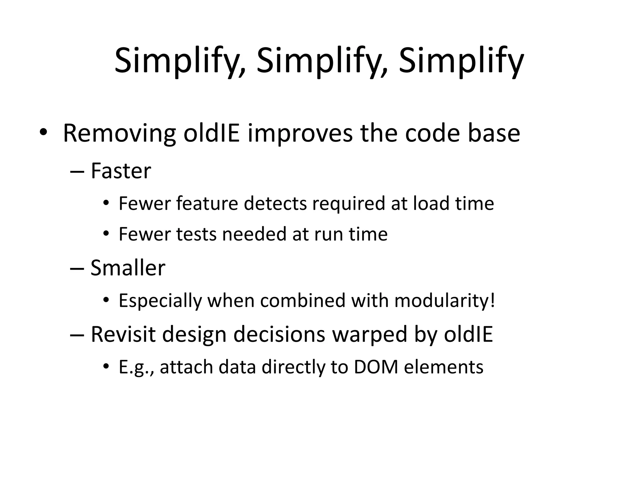 Simplify, Simplify, Simplify
• Removing oldIE improves the code base
  – Faster
     • Fewer feature detects required at load time
     • Fewer tests needed at run time
  – Smaller
     • Especially when combined with modularity!
  – Revisit design decisions warped by oldIE
     • E.g., attach data directly to DOM elements
 