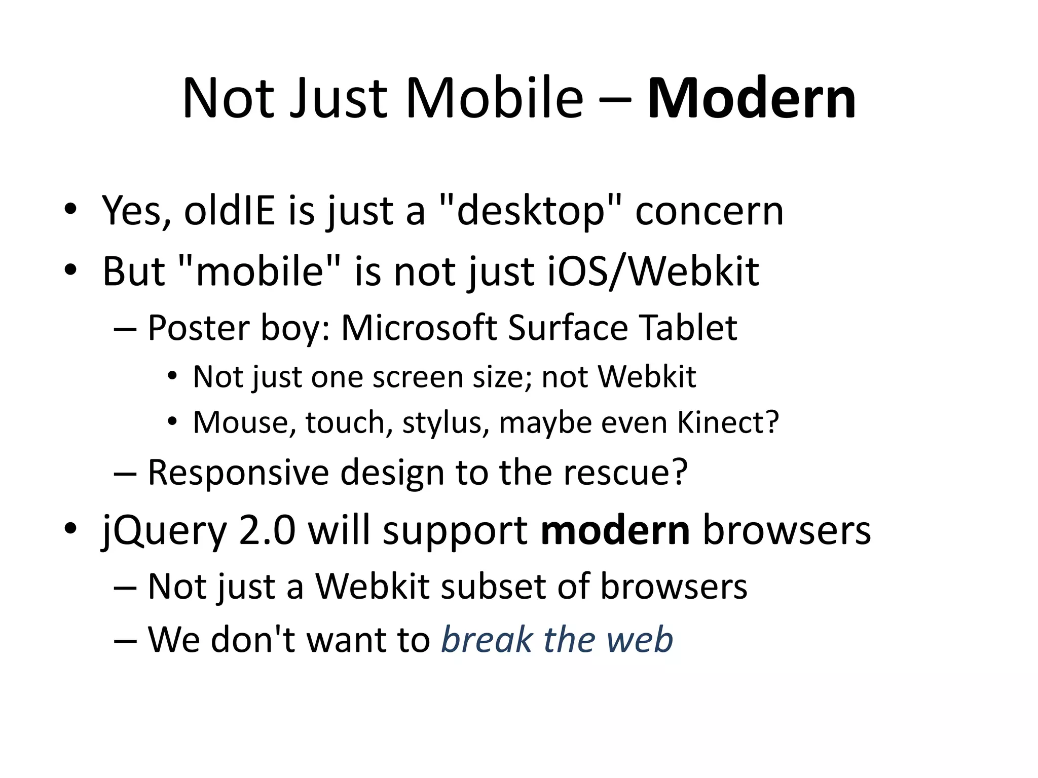 Not Just Mobile – Modern
• Yes, oldIE is just a "desktop" concern
• But "mobile" is not just iOS/Webkit
  – Poster boy: Microsoft Surface Tablet
     • Not just one screen size; not Webkit
     • Mouse, touch, stylus, maybe even Kinect?
  – Responsive design to the rescue?
• jQuery 2.0 will support modern browsers
  – Not just a Webkit subset of browsers
  – We don't want to break the web
 