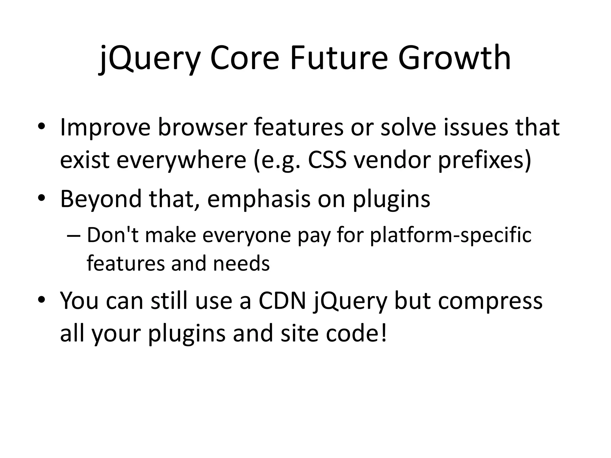 jQuery Core Future Growth
• Improve browser features or solve issues that
  exist everywhere (e.g. CSS vendor prefixes)
• Beyond that, emphasis on plugins
  – Don't make everyone pay for platform-specific
    features and needs
• You can still use a CDN jQuery but compress
  all your plugins and site code!
 