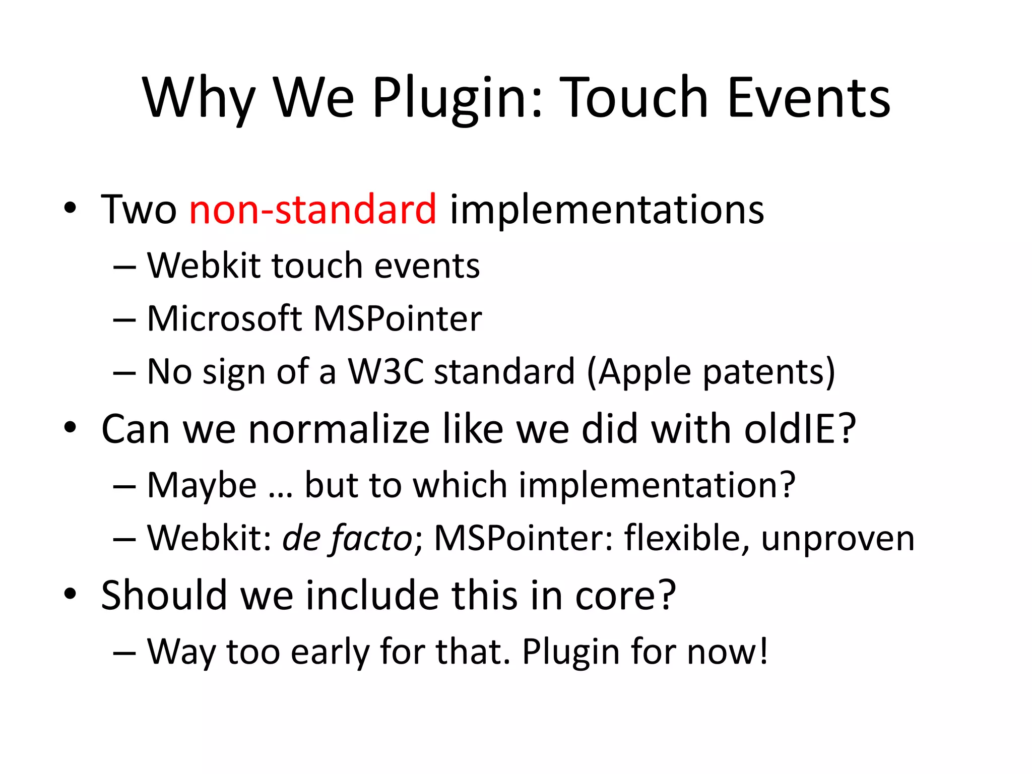 Why We Plugin: Touch Events
• Two non-standard implementations
  – Webkit touch events
  – Microsoft MSPointer
  – No sign of a W3C standard (Apple patents)
• Can we normalize like we did with oldIE?
  – Maybe … but to which implementation?
  – Webkit: de facto; MSPointer: flexible, unproven
• Should we include this in core?
  – Way too early for that. Plugin for now!
 