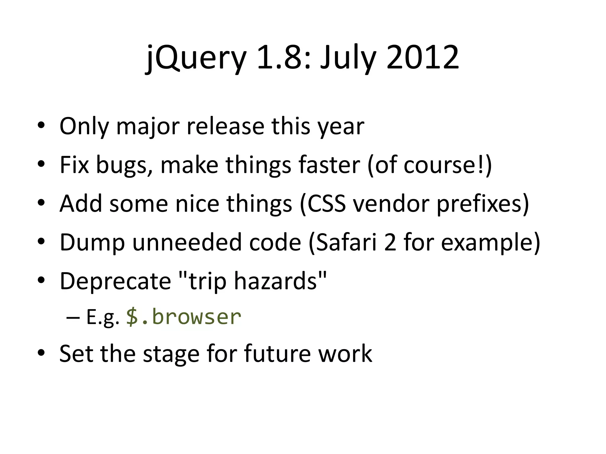 jQuery 1.8: July 2012
•   Only major release this year
•   Fix bugs, make things faster (of course!)
•   Add some nice things (CSS vendor prefixes)
•   Dump unneeded code (Safari 2 for example)
•   Deprecate "trip hazards"
    – E.g. $.browser
• Set the stage for future work
 