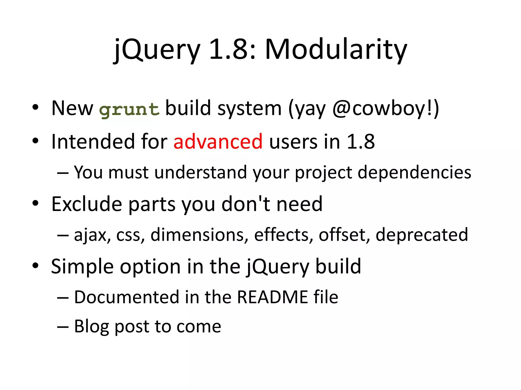 jQuery 1.8: Modularity
• New grunt build system (yay @cowboy!)
• Intended for advanced users in 1.8
  – You must understand your project dependencies
• Exclude parts you don't need
  – ajax, css, dimensions, effects, offset, deprecated
• Simple option in the jQuery build
  – Documented in the README file
  – Blog post to come
 
