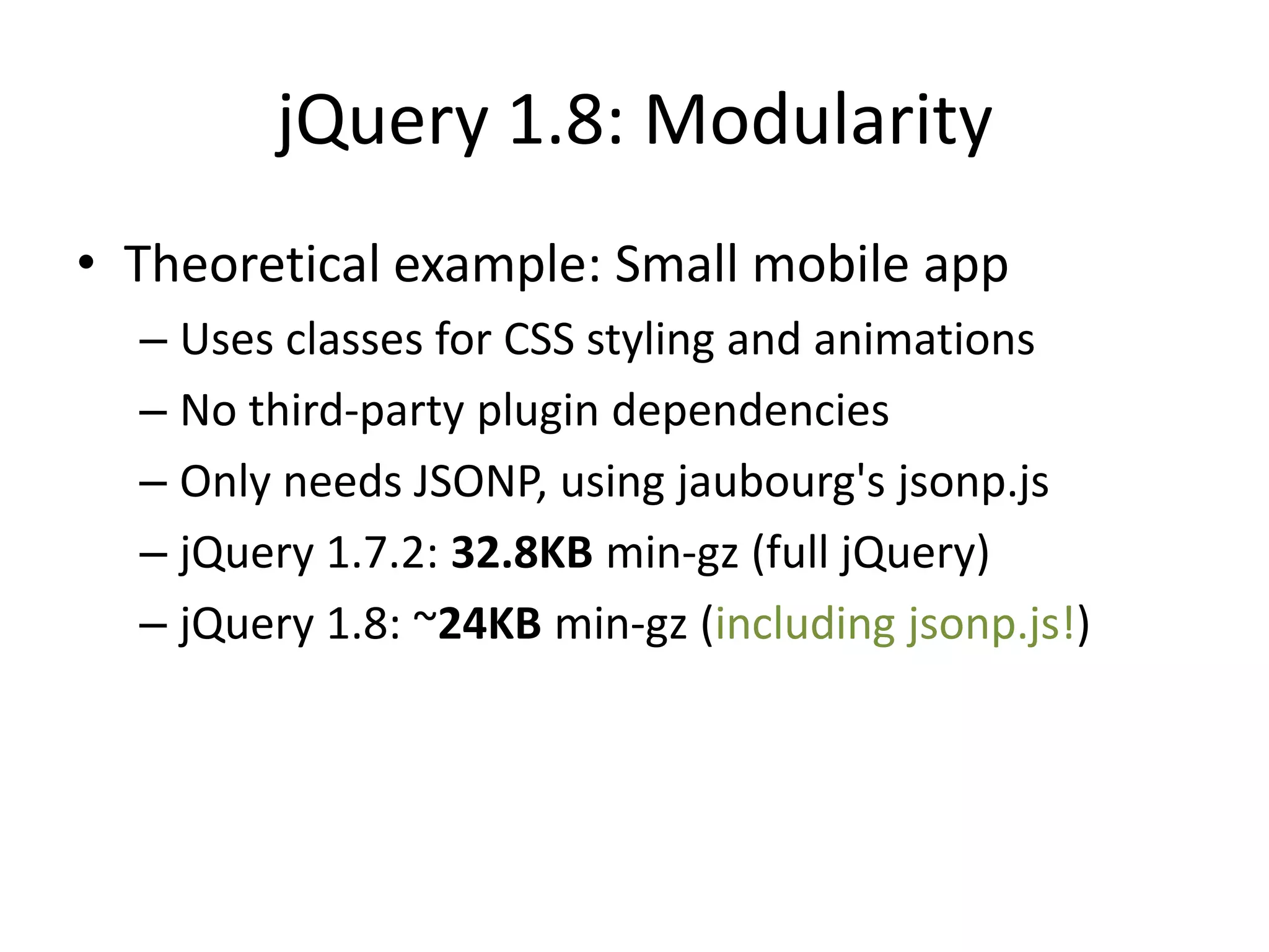 jQuery 1.8: Modularity
• Theoretical example: Small mobile app
  – Uses classes for CSS styling and animations
  – No third-party plugin dependencies
  – Only needs JSONP, using jaubourg's jsonp.js
  – jQuery 1.7.2: 32.8KB min-gz (full jQuery)
  – jQuery 1.8: ~24KB min-gz (including jsonp.js!)
 