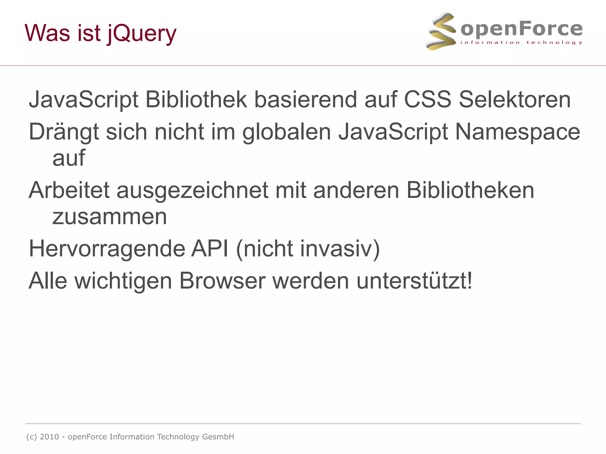 Was ist jQuery JavaScript Bibliothek basierend auf CSS Selektoren Drängt sich nicht im globalen JavaScript Namespace auf Arbeitet ausgezeichnet mit anderen Bibliotheken zusammen Hervorragende API (nicht invasiv) Alle wichtigen Browser werden unterstützt! 