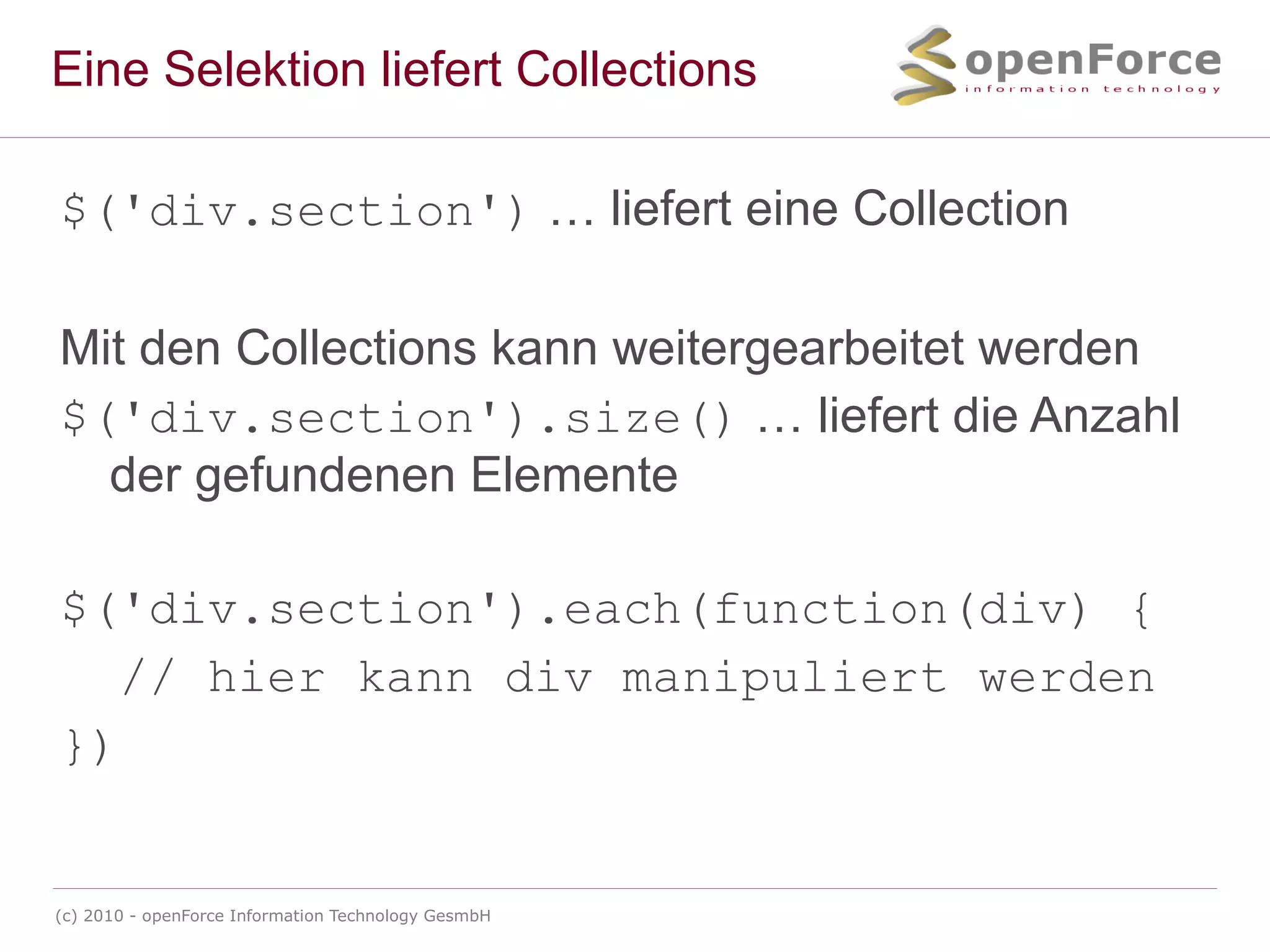 Eine Selektion liefert Collections $('div.section')  … liefert eine Collection Mit den Collections kann weitergearbeitet werden $('div.section').size()  … liefert die Anzahl der gefundenen Elemente $('div.section').each(function(div) { // hier kann div manipuliert werden }) 