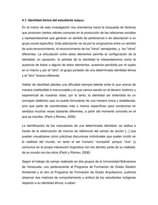 4.1. Identidad étnica del estudiante wayuu
En el marco de esta investigación nos orientamos hacia la búsqueda de factores
que producen ciertos valores comunes en la producción de las relaciones sociales
y representaciones que generan un sentido de pertenencia o de adscripción a un
grupo social específico. Esta adscripción se da por la congruencia entre un sentido
de auto-reconocimiento, el reconocimiento de los "otros" semejantes, y los "otros"
diferentes. La articulación entre estos elementos permite la configuración de la
identidad; en oposición, la pérdida de la identidad la interpretaremos como la
ausencia de todos o alguno de estos elementos, ausencia percibida por el sujeto
en sí mismo y por el "otro"; el grupo portador de una determinada identidad étnica
y el "otro" diverso-diferente.
Hablar de identidad plantea una dificultad siempre latente entre lo que somos de
manera indefectible e irrenunciable y lo que vamos siendo en el devenir histórico y
experiencial de nuestras vidas; por lo tanto, la identidad así entendida es un
concepto dialéctico que no puede formularse de una manera única y establecida,
sino que parte de coordenadas más o menos específicas para construirse en
sentidos muchas veces bastante diferentes, a partir del momento concreto en el
que se inscribe. (Pech y Romeu, 2006)
La identificación de los marcadores de una determinada identidad, se realiza a
través de la observación de marcos de referencia del campo de acción [...] que
pueden visualizarse como prácticas discursivas individuales que suelen incidir en
la realidad del mundo, en tanto el ser humano “comparte” porque “vive” (y
comunica en la propia interacción lingüística con los demás) parte de su realidad,
de su mundo con los otros (Pech y Romeu, 2006)
Según el trabajo de campo realizado en dos grupos de la Universidad Bolivariana
de Venezuela, uno perteneciente al Programa de Formación de Grado Gestión
Ambiental y el otro al Programa de Formación de Grado Arquitectura, pudimos
observar dos matrices de comportamiento y actitud de los estudiantes indígenas
respecto a su identidad étnica, a saber:
 