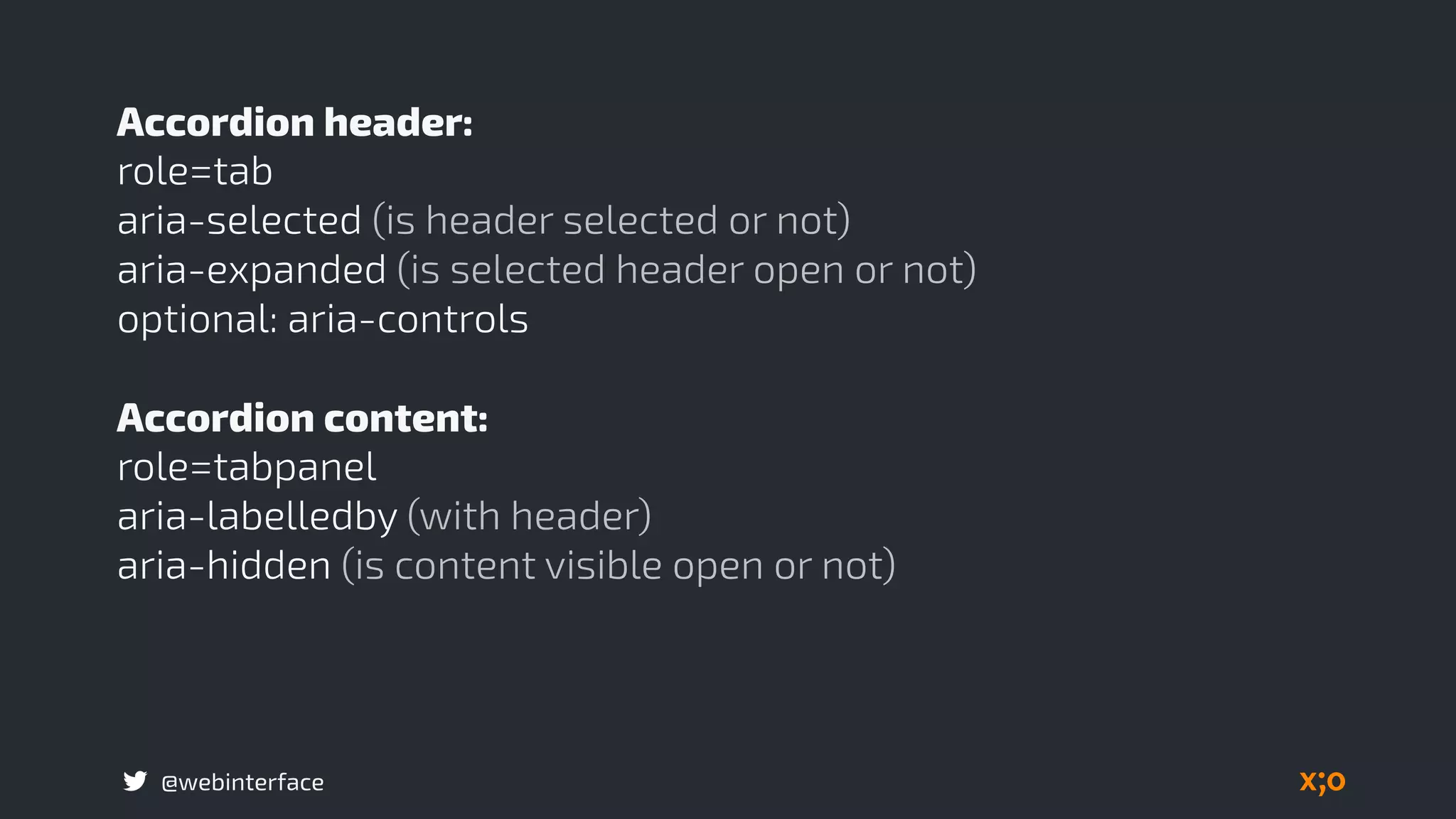 @webinterface
Accordion header:
role=tab
aria-selected (is header selected or not)
aria-expanded (is selected header open or not)
optional: aria-controls
Accordion content:
role=tabpanel
aria-labelledby (with header)
aria-hidden (is content visible open or not) 
 