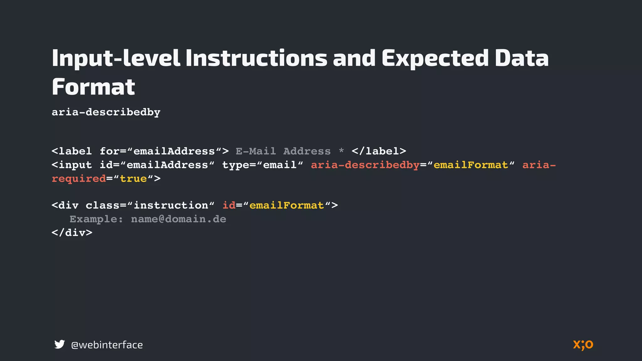 @webinterface
<label for=“emailAddress“> E-Mail Address * </label>
<input id=“emailAddress“ type=“email“ aria-describedby=“emailFormat“ aria-
required=“true“>
Input-level Instructions and Expected Data
Format
<div class=“instruction“ id=“emailFormat“>
Example: name@domain.de
</div>
aria-describedby
 