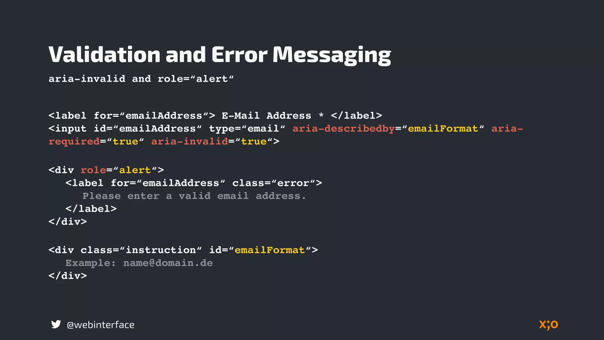 @webinterface
<label for=“emailAddress“> E-Mail Address * </label>
<input id=“emailAddress“ type=“email“ aria-describedby=“emailFormat“ aria-
required=“true“ aria-invalid=“true“>
Validation and Error Messaging
<div class=“instruction“ id=“emailFormat“>
Example: name@domain.de
</div>
<div role=“alert“>
<label for=“emailAddress“ class=“error“>
Please enter a valid email address.
</label>
</div>
aria-invalid and role=“alert“
 