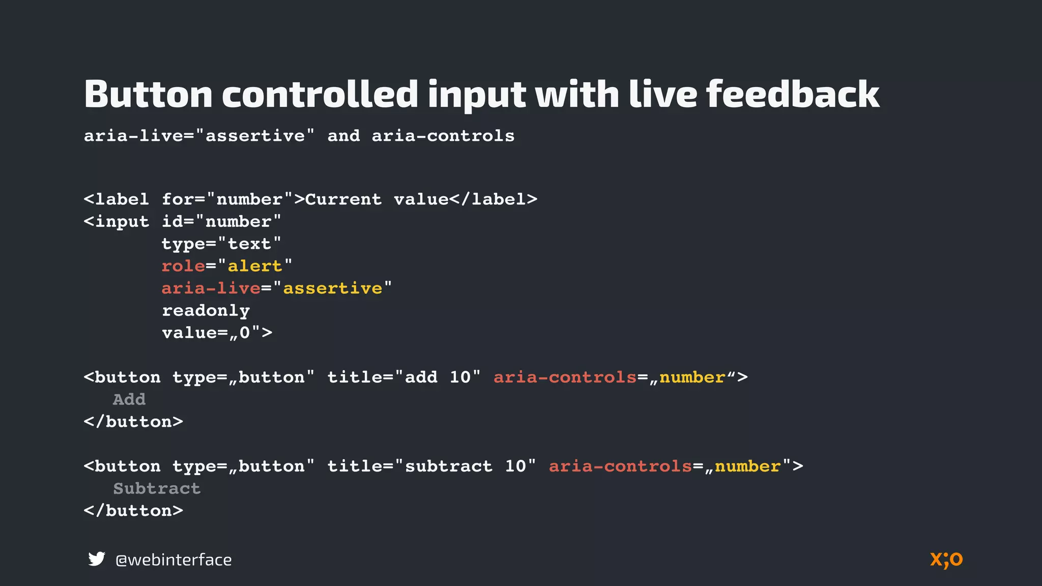 @webinterface
Button controlled input with live feedback
aria-live="assertive" and aria-controls
<label for="number">Current value</label>
<input id="number"
type="text"
role="alert"
aria-live="assertive"
readonly
value=„0">
<button type=„button" title="add 10" aria-controls=„number“>
Add
</button>
<button type=„button" title="subtract 10" aria-controls=„number">
Subtract
</button>
 