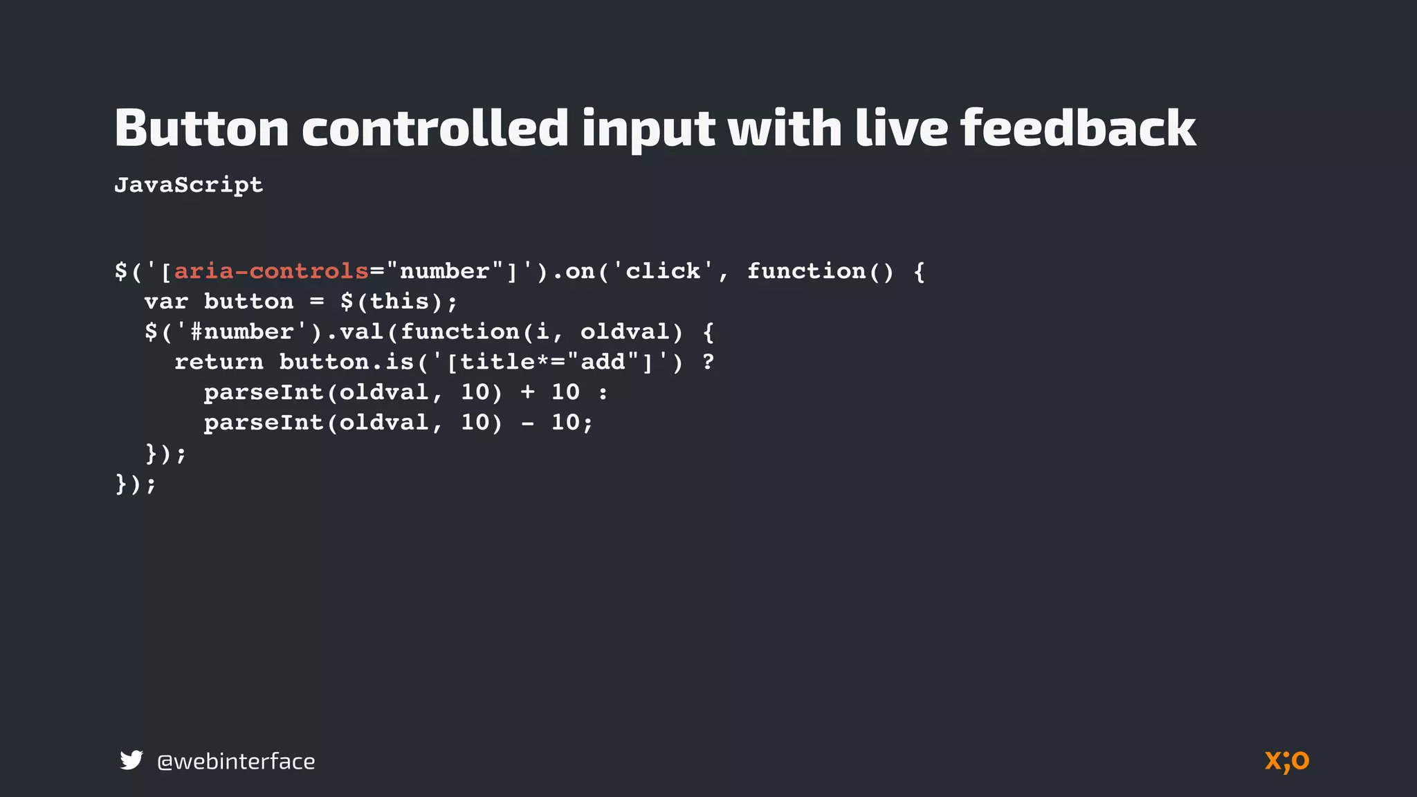 @webinterface
Button controlled input with live feedback
$('[aria-controls="number"]').on('click', function() {
var button = $(this);
$('#number').val(function(i, oldval) {
return button.is('[title*="add"]') ?
parseInt(oldval, 10) + 10 :
parseInt(oldval, 10) - 10;
});
});
JavaScript
 